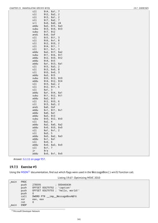 CHAPTER 19. MANIPULATING SPECIFIC BIT(S) 19.7. EXERCISES
sll $t4, $a1, 7
sll $t2, $a2, 2
sll $t3, $a1, 2
sll $t7, $a2, 7
srl $v0, $a0, 24
addu $a3, $t5, $a3
subu $t3, $t4, $t3
subu $t7, $t2
andi $v0, 0xF
sll $t5, $t1, 3
sll $t6, $v1, 8
sll $t2, $t0, 2
sll $t4, $t1, 1
sll $t1, $v1, 3
addu $a2, $t7, $a2
subu $t1, $t6, $t1
addu $t2, $t0, $t2
addu $t4, $t5
addu $a1, $t3, $a1
sll $t5, $a3, 2
sll $t3, $v0, 8
sll $t0, $v0, 3
addu $a3, $t5
subu $t0, $t3, $t0
addu $t4, $t2, $t4
sll $t3, $a2, 2
sll $t2, $t1, 6
sll $a1, 3
addu $a1, $t4, $a1
subu $t1, $t2, $t1
addu $a2, $t3
sll $t2, $t0, 6
sll $t3, $a3, 2
andi $a0, 0xF
addu $v1, $t1, $v1
addu $a0, $a1
addu $a3, $t3
subu $t0, $t2, $t0
sll $a2, 4
addu $a2, $a0, $a2
addu $v0, $t0, $v0
sll $a1, $v1, 2
sll $a3, 5
addu $a3, $a2, $a3
addu $v1, $a1
sll $v0, 6
addu $v0, $a3, $v0
sll $v1, 7
jr $ra
addu $v0, $v1, $v0
Answer: G.1.11 on page 957.
19.7.3 Exercise #3
Using the MSDN12
documentation, ﬁnd out which ﬂags were used in the MessageBox() win32 function call.
Listing 19.67: Optimizing MSVC 2010
_main PROC
push 278595 ; 00044043H
push OFFSET $SG79792 ; 'caption'
push OFFSET $SG79793 ; 'hello, world!'
push 0
call DWORD PTR __imp__MessageBoxA@16
xor eax, eax
ret 0
_main ENDP
12Microsoft Developer Network
341
 