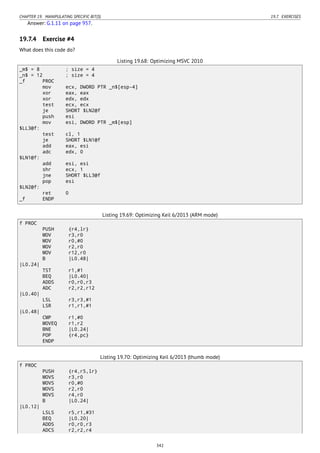 CHAPTER 19. MANIPULATING SPECIFIC BIT(S) 19.7. EXERCISES
Answer: G.1.11 on page 957.
19.7.4 Exercise #4
What does this code do?
Listing 19.68: Optimizing MSVC 2010
_m$ = 8 ; size = 4
_n$ = 12 ; size = 4
_f PROC
mov ecx, DWORD PTR _n$[esp-4]
xor eax, eax
xor edx, edx
test ecx, ecx
je SHORT $LN2@f
push esi
mov esi, DWORD PTR _m$[esp]
$LL3@f:
test cl, 1
je SHORT $LN1@f
add eax, esi
adc edx, 0
$LN1@f:
add esi, esi
shr ecx, 1
jne SHORT $LL3@f
pop esi
$LN2@f:
ret 0
_f ENDP
Listing 19.69: Optimizing Keil 6/2013 (ARM mode)
f PROC
PUSH {r4,lr}
MOV r3,r0
MOV r0,#0
MOV r2,r0
MOV r12,r0
B |L0.48|
|L0.24|
TST r1,#1
BEQ |L0.40|
ADDS r0,r0,r3
ADC r2,r2,r12
|L0.40|
LSL r3,r3,#1
LSR r1,r1,#1
|L0.48|
CMP r1,#0
MOVEQ r1,r2
BNE |L0.24|
POP {r4,pc}
ENDP
Listing 19.70: Optimizing Keil 6/2013 (thumb mode)
f PROC
PUSH {r4,r5,lr}
MOVS r3,r0
MOVS r0,#0
MOVS r2,r0
MOVS r4,r0
B |L0.24|
|L0.12|
LSLS r5,r1,#31
BEQ |L0.20|
ADDS r0,r0,r3
ADCS r2,r2,r4
342
 