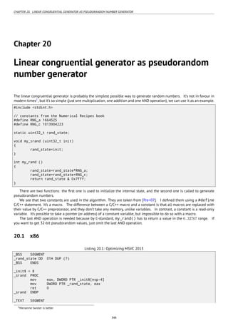 CHAPTER 20. LINEAR CONGRUENTIAL GENERATOR AS PSEUDORANDOM NUMBER GENERATOR
Chapter 20
Linear congruential generator as pseudorandom
number generator
The linear congruential generator is probably the simplest possible way to generate random numbers. It’s not in favour in
modern times1
, but it’s so simple (just one multiplication, one addition and one AND operation), we can use it as an example.
#include <stdint.h>
// constants from the Numerical Recipes book
#define RNG_a 1664525
#define RNG_c 1013904223
static uint32_t rand_state;
void my_srand (uint32_t init)
{
rand_state=init;
}
int my_rand ()
{
rand_state=rand_state*RNG_a;
rand_state=rand_state+RNG_c;
return rand_state & 0x7fff;
}
There are two functions: the ﬁrst one is used to initialize the internal state, and the second one is called to generate
pseudorandom numbers.
We see that two constants are used in the algorithm. They are taken from [Pre+07]. I deﬁned them using a #define
C/C++ statement. It’s a macro. The difference between a C/C++ macro and a constant is that all macros are replaced with
their value by C/C++ preprocessor, and they don’t take any memory, unlike variables. In contrast, a constant is a read-only
variable. It’s possible to take a pointer (or address) of a constant variable, but impossible to do so with a macro.
The last AND operation is needed because by C-standard, my_rand() has to return a value in the 0..32767 range. If
you want to get 32-bit pseudorandom values, just omit the last AND operation.
20.1 x86
Listing 20.1: Optimizing MSVC 2013
_BSS SEGMENT
_rand_state DD 01H DUP (?)
_BSS ENDS
_init$ = 8
_srand PROC
mov eax, DWORD PTR _init$[esp-4]
mov DWORD PTR _rand_state, eax
ret 0
_srand ENDP
_TEXT SEGMENT
1Mersenne twister is better
344
 