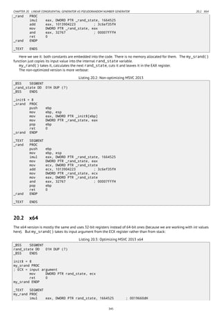 CHAPTER 20. LINEAR CONGRUENTIAL GENERATOR AS PSEUDORANDOM NUMBER GENERATOR 20.2. X64
_rand PROC
imul eax, DWORD PTR _rand_state, 1664525
add eax, 1013904223 ; 3c6ef35fH
mov DWORD PTR _rand_state, eax
and eax, 32767 ; 00007fffH
ret 0
_rand ENDP
_TEXT ENDS
Here we see it: both constants are embedded into the code. There is no memory allocated for them. The my_srand()
function just copies its input value into the internal rand_state variable.
my_rand() takes it, calculates the next rand_state, cuts it and leaves it in the EAX register.
The non-optimized version is more verbose:
Listing 20.2: Non-optimizing MSVC 2013
_BSS SEGMENT
_rand_state DD 01H DUP (?)
_BSS ENDS
_init$ = 8
_srand PROC
push ebp
mov ebp, esp
mov eax, DWORD PTR _init$[ebp]
mov DWORD PTR _rand_state, eax
pop ebp
ret 0
_srand ENDP
_TEXT SEGMENT
_rand PROC
push ebp
mov ebp, esp
imul eax, DWORD PTR _rand_state, 1664525
mov DWORD PTR _rand_state, eax
mov ecx, DWORD PTR _rand_state
add ecx, 1013904223 ; 3c6ef35fH
mov DWORD PTR _rand_state, ecx
mov eax, DWORD PTR _rand_state
and eax, 32767 ; 00007fffH
pop ebp
ret 0
_rand ENDP
_TEXT ENDS
20.2 x64
The x64 version is mostly the same and uses 32-bit registers instead of 64-bit ones (because we are working with int values
here). But my_srand() takes its input argument from the ECX register rather than from stack:
Listing 20.3: Optimizing MSVC 2013 x64
_BSS SEGMENT
rand_state DD 01H DUP (?)
_BSS ENDS
init$ = 8
my_srand PROC
; ECX = input argument
mov DWORD PTR rand_state, ecx
ret 0
my_srand ENDP
_TEXT SEGMENT
my_rand PROC
imul eax, DWORD PTR rand_state, 1664525 ; 0019660dH
345
 