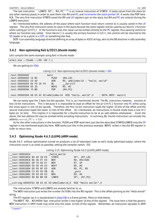 CHAPTER 3. HELLO, WORLD! 3.4. ARM
The last instruction ``LDMFD SP!, R4,PC''22
is an inverse instruction of STMFD. It loads values from the stack (or
any other memory place) in order to save them into R4 and PC, and increments the stack pointer SP. It works like POP here.
N.B. The very ﬁrst instruction STMFD saved the R4 and LR registers pair on the stack, but R4 and PC are restored during the
LDMFD execution.
As I mentioned before, the address of the place where each function must return control to is usually saved in the LR
register. The very ﬁrst instruction saves its value in the stack because the same register will be used by our main() function
when calling printf(). In the function’s end, this value can be written directly to the PC register, thus passing control to
where our function was called. Since main() is usually the primary function in C/C++, the control will be returned to the
OS loader or to a point in a CRT, or something like that.
DCB is an assembly language directive deﬁning an array of bytes or ASCII strings, akin to the DB directive in x86-assembly
language.
3.4.2 Non-optimizing Keil 6/2013 (thumb mode)
Let’s compile the same example using Keil in thumb mode:
armcc.exe --thumb --c90 -O0 1.c
We are getting (in IDA):
Listing 3.12: Non-optimizing Keil 6/2013 (thumb mode) + IDA
.text:00000000 main
.text:00000000 10 B5 PUSH {R4,LR}
.text:00000002 C0 A0 ADR R0, aHelloWorld ; "hello, world"
.text:00000004 06 F0 2E F9 BL __2printf
.text:00000008 00 20 MOVS R0, #0
.text:0000000A 10 BD POP {R4,PC}
.text:00000304 68 65 6C 6C+aHelloWorld DCB "hello, world",0 ; DATA XREF: main+2
We can easily spot the 2-byte (16-bit) opcodes. This is, as I mentioned, thumb. The BL instruction, however, consists of
two 16-bit instructions. This is because it is impossible to load an offset for the printf() function into PC while using
the small space in one 16-bit opcode. Therefore, the ﬁrst 16-bit instruction loads the higher 10 bits of the offset and the
second instruction loads the lower 11 bits of the offset. As I mentioned, all instructions in thumb mode have a size of 2
bytes (or 16 bits). This implies it is impossible for a thumb-instruction to be at an odd address whatsoever. Given the
above, the last address bit may be omitted while encoding instructions. In summary, BL thumb-instruction can encode the
address current_PC ± ≈ 2M.
As for the other instructions in the function: PUSH and POP work here just like the described STMFD/LDMFD only the SP
register is not mentioned explicitly here. ADR works just like in the previous example. MOVS writes 0 into the R0 register in
order to return zero.
3.4.3 Optimizing Xcode 4.6.3 (LLVM) (ARM mode)
Xcode 4.6.3 without optimization turned on produces a lot of redundant code so we’ll study optimized output, where the
instruction count is as small as possible, setting the compiler switch -O3.
Listing 3.13: Optimizing Xcode 4.6.3 (LLVM) (ARM mode)
__text:000028C4 _hello_world
__text:000028C4 80 40 2D E9 STMFD SP!, {R7,LR}
__text:000028C8 86 06 01 E3 MOV R0, #0x1686
__text:000028CC 0D 70 A0 E1 MOV R7, SP
__text:000028D0 00 00 40 E3 MOVT R0, #0
__text:000028D4 00 00 8F E0 ADD R0, PC, R0
__text:000028D8 C3 05 00 EB BL _puts
__text:000028DC 00 00 A0 E3 MOV R0, #0
__text:000028E0 80 80 BD E8 LDMFD SP!, {R7,PC}
__cstring:00003F62 48 65 6C 6C+aHelloWorld_0 DCB "Hello world!",0
The instructions STMFD and LDMFD are already familiar to us.
The MOV instruction just writes the number 0x1686 into the R0 register. This is the offset pointing to the “Hello world!”
string.
The R7 register (as it is standardized in [App10]) is a frame pointer. More on that below.
The MOVT R0, #0 (MOVe Top) instruction writes 0 into higher 16 bits of the register. The issue here is that the generic
MOV instruction in ARM mode may write only the lower 16 bits of the register. Remember, all instruction opcodes in ARM
22LDMFD23
13
 