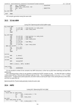 CHAPTER 20. LINEAR CONGRUENTIAL GENERATOR AS PSEUDORANDOM NUMBER GENERATOR 20.3. 32-BIT ARM
add eax, 1013904223 ; 3c6ef35fH
mov DWORD PTR rand_state, eax
and eax, 32767 ; 00007fffH
ret 0
my_rand ENDP
_TEXT ENDS
GCC compiler generates mostly the same code.
20.3 32-bit ARM
Listing 20.4: Optimizing Keil 6/2013 (ARM mode)
my_srand PROC
LDR r1,|L0.52| ; load pointer to rand_state
STR r0,[r1,#0] ; save rand_state
BX lr
ENDP
my_rand PROC
LDR r0,|L0.52| ; load pointer to rand_state
LDR r2,|L0.56| ; load RNG_a
LDR r1,[r0,#0] ; load rand_state
MUL r1,r2,r1
LDR r2,|L0.60| ; load RNG_c
ADD r1,r1,r2
STR r1,[r0,#0] ; save rand_state
; AND with 0x7FFF:
LSL r0,r1,#17
LSR r0,r0,#17
BX lr
ENDP
|L0.52|
DCD ||.data||
|L0.56|
DCD 0x0019660d
|L0.60|
DCD 0x3c6ef35f
AREA ||.data||, DATA, ALIGN=2
rand_state
DCD 0x00000000
It’s not possible to embed 32-bit constants into ARM instructions, so Keil has to place them externally and load them
additionally.
One interesting thing is that it’s not possible to embed the 0x7FFF constant as well. So what Keil does is shifting
rand_state left by 17 bits and then shifting it right by 17 bits. This is analogous to the (rand_state ≪ 17) ≫ 17 state-
ment in C/C++. It seems to be useless operation, but what it does is clearing the high 17 bits, leaving the low 15 bits intact,
and that’s our goal after all.
Optimizing Keil for Thumb mode generates mostly the same code.
20.4 MIPS
Listing 20.5: Optimizing GCC 4.4.5 (IDA)
my_srand:
; store $a0 to rand_state:
lui $v0, (rand_state >> 16)
jr $ra
sw $a0, rand_state
my_rand:
; load rand_state to $v0:
lui $v1, (rand_state >> 16)
346
 