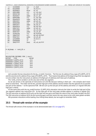 CHAPTER 20. LINEAR CONGRUENTIAL GENERATOR AS PSEUDORANDOM NUMBER GENERATOR 20.5. THREAD-SAFE VERSION OF THE EXAMPLE
c: 3c030000 lui v1,0x0
10: 8c620000 lw v0,0(v1)
14: 00200825 move at,at
18: 00022880 sll a1,v0,0x2
1c: 00022100 sll a0,v0,0x4
20: 00a42021 addu a0,a1,a0
24: 00042980 sll a1,a0,0x6
28: 00a42023 subu a0,a1,a0
2c: 00822021 addu a0,a0,v0
30: 00042940 sll a1,a0,0x5
34: 00852021 addu a0,a0,a1
38: 000420c0 sll a0,a0,0x3
3c: 00821021 addu v0,a0,v0
40: 00022080 sll a0,v0,0x2
44: 00441021 addu v0,v0,a0
48: 3c043c6e lui a0,0x3c6e
4c: 3484f35f ori a0,a0,0xf35f
50: 00441021 addu v0,v0,a0
54: ac620000 sw v0,0(v1)
58: 03e00008 jr ra
5c: 30427fff andi v0,v0,0x7fff
...
# objdump -r rand_O3.o
...
RELOCATION RECORDS FOR [.text]:
OFFSET TYPE VALUE
00000000 R_MIPS_HI16 .bss
00000008 R_MIPS_LO16 .bss
0000000c R_MIPS_HI16 .bss
00000010 R_MIPS_LO16 .bss
00000054 R_MIPS_LO16 .bss
...
Let’s consider the two relocations for the my_srand() function. The ﬁrst one, for address 0 has a type of R_MIPS_HI16
and the second one for address 8 has a type of R_MIPS_LO16. That implies that address of the beginning of the .bss segment
is to be written into the instructions at address of 0 (high part of address) and 8 (low part of address).
The rand_state variable is at the very start of the .bss segment.
So we see zeroes in the operands of instructions LUI and SW, because nothing is there yet — the compiler don’t know
what to write there. The linker will ﬁx this, and the high part of the address will be written into the operand of LUI and the
low part of the address — to the operand of SW. SW will sum up the low part of the address and what is in register $V0 (the
high part is there).
It’s the same story with the my_rand() function: R_MIPS_HI16 relocation instructs the linker to write the high part of the
.bss segment address into instruction LUI. So the high part of the rand_state variable address is residing in register $V1.
The LW instruction at address 0x10 sums up the high and low parts and loads the value of the rand_state variable into $V1.
The SW instruction at address 0x54 do the summing again and then stores the new value to the rand_state global variable.
IDA processes relocations while loading, thus hiding these details, but we ought to remember them.
20.5 Thread-safe version of the example
The thread-safe version of the example is to be demonstrated later: 65.1 on page 671.
348
 