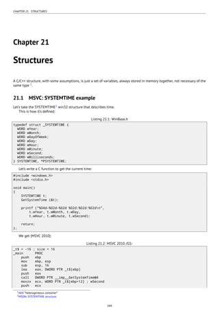 CHAPTER 21. STRUCTURES
Chapter 21
Structures
A C/C++ structure, with some assumptions, is just a set of variables, always stored in memory together, not necessary of the
same type 1
.
21.1 MSVC: SYSTEMTIME example
Let’s take the SYSTEMTIME2
win32 structure that describes time.
This is how it’s deﬁned:
Listing 21.1: WinBase.h
typedef struct _SYSTEMTIME {
WORD wYear;
WORD wMonth;
WORD wDayOfWeek;
WORD wDay;
WORD wHour;
WORD wMinute;
WORD wSecond;
WORD wMilliseconds;
} SYSTEMTIME, *PSYSTEMTIME;
Let’s write a C function to get the current time:
#include <windows.h>
#include <stdio.h>
void main()
{
SYSTEMTIME t;
GetSystemTime (&t);
printf ("%04d-%02d-%02d %02d:%02d:%02dn",
t.wYear, t.wMonth, t.wDay,
t.wHour, t.wMinute, t.wSecond);
return;
};
We get (MSVC 2010):
Listing 21.2: MSVC 2010 /GS-
_t$ = -16 ; size = 16
_main PROC
push ebp
mov ebp, esp
sub esp, 16
lea eax, DWORD PTR _t$[ebp]
push eax
call DWORD PTR __imp__GetSystemTime@4
movzx ecx, WORD PTR _t$[ebp+12] ; wSecond
push ecx
1AKA “heterogeneous container”
2MSDN: SYSTEMTIME structure
349
 