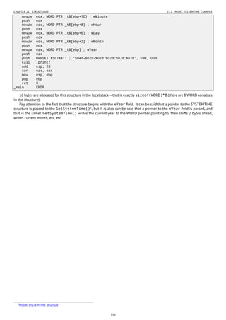 CHAPTER 21. STRUCTURES 21.1. MSVC: SYSTEMTIME EXAMPLE
movzx edx, WORD PTR _t$[ebp+10] ; wMinute
push edx
movzx eax, WORD PTR _t$[ebp+8] ; wHour
push eax
movzx ecx, WORD PTR _t$[ebp+6] ; wDay
push ecx
movzx edx, WORD PTR _t$[ebp+2] ; wMonth
push edx
movzx eax, WORD PTR _t$[ebp] ; wYear
push eax
push OFFSET $SG78811 ; '%04d-%02d-%02d %02d:%02d:%02d', 0aH, 00H
call _printf
add esp, 28
xor eax, eax
mov esp, ebp
pop ebp
ret 0
_main ENDP
16 bytes are allocated for this structure in the local stack —that is exactly sizeof(WORD)*8 (there are 8 WORD variables
in the structure).
Pay attention to the fact that the structure begins with the wYear ﬁeld. It can be said that a pointer to the SYSTEMTIME
structure is passed to the GetSystemTime()3
, but it is also can be said that a pointer to the wYear ﬁeld is passed, and
that is the same! GetSystemTime() writes the current year to the WORD pointer pointing to, then shifts 2 bytes ahead,
writes current month, etc, etc.
3MSDN: SYSTEMTIME structure
350
 