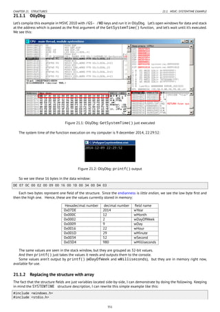 CHAPTER 21. STRUCTURES 21.1. MSVC: SYSTEMTIME EXAMPLE
21.1.1 OllyDbg
Let’s compile this example in MSVC 2010 with /GS- /MD keys and run it in OllyDbg. Let’s open windows for data and stack
at the address which is passed as the ﬁrst argument of the GetSystemTime() function, and let’s wait until it’s executed.
We see this:
Figure 21.1: OllyDbg: GetSystemTime() just executed
The system time of the function execution on my computer is 9 december 2014, 22:29:52:
Figure 21.2: OllyDbg: printf() output
So we see these 16 bytes in the data window:
DE 07 0C 00 02 00 09 00 16 00 1D 00 34 00 D4 03
Each two bytes represent one ﬁeld of the structure. Since the endianness is little endian, we see the low byte ﬁrst and
then the high one. Hence, these are the values currently stored in memory:
Hexadecimal number decimal number ﬁeld name
0x07DE 2014 wYear
0x000C 12 wMonth
0x0002 2 wDayOfWeek
0x0009 9 wDay
0x0016 22 wHour
0x001D 29 wMinute
0x0034 52 wSecond
0x03D4 980 wMilliseconds
The same values are seen in the stack window, but they are grouped as 32-bit values.
And then printf() just takes the values it needs and outputs them to the console.
Some values aren’t output by printf() (wDayOfWeek and wMilliseconds), but they are in memory right now,
available for use.
21.1.2 Replacing the structure with array
The fact that the structure ﬁelds are just variables located side-by-side, I can demonstrate by doing the following. Keeping
in mind the SYSTEMTIME structure description, I can rewrite this simple example like this:
#include <windows.h>
#include <stdio.h>
351
 