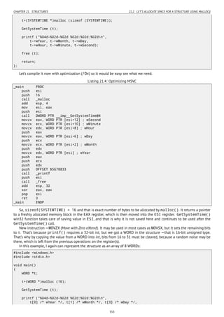 CHAPTER 21. STRUCTURES 21.2. LET’S ALLOCATE SPACE FOR A STRUCTURE USING MALLOC()
t=(SYSTEMTIME *)malloc (sizeof (SYSTEMTIME));
GetSystemTime (t);
printf ("%04d-%02d-%02d %02d:%02d:%02dn",
t->wYear, t->wMonth, t->wDay,
t->wHour, t->wMinute, t->wSecond);
free (t);
return;
};
Let’s compile it now with optimization (/Ox) so it would be easy see what we need.
Listing 21.4: Optimizing MSVC
_main PROC
push esi
push 16
call _malloc
add esp, 4
mov esi, eax
push esi
call DWORD PTR __imp__GetSystemTime@4
movzx eax, WORD PTR [esi+12] ; wSecond
movzx ecx, WORD PTR [esi+10] ; wMinute
movzx edx, WORD PTR [esi+8] ; wHour
push eax
movzx eax, WORD PTR [esi+6] ; wDay
push ecx
movzx ecx, WORD PTR [esi+2] ; wMonth
push edx
movzx edx, WORD PTR [esi] ; wYear
push eax
push ecx
push edx
push OFFSET $SG78833
call _printf
push esi
call _free
add esp, 32
xor eax, eax
pop esi
ret 0
_main ENDP
So, sizeof(SYSTEMTIME) = 16 and that is exact number of bytes to be allocated by malloc(). It returns a pointer
to a freshly allocated memory block in the EAX register, which is then moved into the ESI register. GetSystemTime()
win32 function takes care of saving value in ESI, and that is why it is not saved here and continues to be used after the
GetSystemTime() call.
New instruction —MOVZX (Move with Zero eXtend). It may be used in most cases as MOVSX, but it sets the remaining bits
to 0. That’s because printf() requires a 32-bit int, but we got a WORD in the structure —that is 16-bit unsigned type.
That’s why by copying the value from a WORD into int, bits from 16 to 31 must be cleared, because a random noise may be
there, which is left from the previous operations on the register(s).
In this example, I again can represent the structure as an array of 8 WORDs:
#include <windows.h>
#include <stdio.h>
void main()
{
WORD *t;
t=(WORD *)malloc (16);
GetSystemTime (t);
printf ("%04d-%02d-%02d %02d:%02d:%02dn",
t[0] /* wYear */, t[1] /* wMonth */, t[3] /* wDay */,
353
 