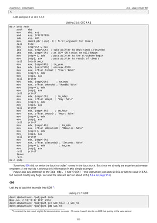 CHAPTER 21. STRUCTURES 21.3. UNIX: STRUCT TM
};
Let’s compile it in GCC 4.4.1:
Listing 21.6: GCC 4.4.1
main proc near
push ebp
mov ebp, esp
and esp, 0FFFFFFF0h
sub esp, 40h
mov dword ptr [esp], 0 ; first argument for time()
call time
mov [esp+3Ch], eax
lea eax, [esp+3Ch] ; take pointer to what time() returned
lea edx, [esp+10h] ; at ESP+10h struct tm will begin
mov [esp+4], edx ; pass pointer to the structure begin
mov [esp], eax ; pass pointer to result of time()
call localtime_r
mov eax, [esp+24h] ; tm_year
lea edx, [eax+76Ch] ; edx=eax+1900
mov eax, offset format ; "Year: %dn"
mov [esp+4], edx
mov [esp], eax
call printf
mov edx, [esp+20h] ; tm_mon
mov eax, offset aMonthD ; "Month: %dn"
mov [esp+4], edx
mov [esp], eax
call printf
mov edx, [esp+1Ch] ; tm_mday
mov eax, offset aDayD ; "Day: %dn"
mov [esp+4], edx
mov [esp], eax
call printf
mov edx, [esp+18h] ; tm_hour
mov eax, offset aHourD ; "Hour: %dn"
mov [esp+4], edx
mov [esp], eax
call printf
mov edx, [esp+14h] ; tm_min
mov eax, offset aMinutesD ; "Minutes: %dn"
mov [esp+4], edx
mov [esp], eax
call printf
mov edx, [esp+10h]
mov eax, offset aSecondsD ; "Seconds: %dn"
mov [esp+4], edx ; tm_sec
mov [esp], eax
call printf
leave
retn
main endp
Somehow, IDA did not write the local variables’ names in the local stack. But since we already are experienced reverse
engineers :-) we may do it without this information in this simple example.
Please also pay attention to the lea edx, [eax+76Ch] —this instruction just adds 0x76C (1900) to value in EAX,
but doesn’t modify any ﬂags. See also the relevant section about LEA ( A.6.2 on page 933).
GDB
Let’s try to load the example into GDB 4
:
Listing 21.7: GDB
dennis@ubuntuvm:~/polygon$ date
Mon Jun 2 18:10:37 EEST 2014
dennis@ubuntuvm:~/polygon$ gcc GCC_tm.c -o GCC_tm
dennis@ubuntuvm:~/polygon$ gdb GCC_tm
4I corrected the date result slightly for demonstration purposes. Of course, I wasn’t able to run GDB that quickly, in the same second.
355
 