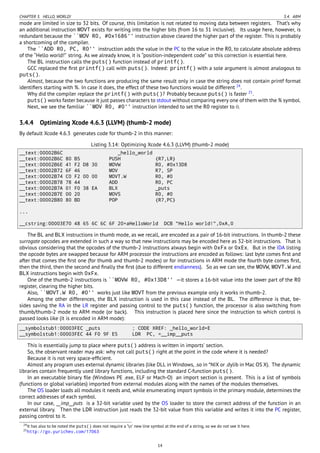 CHAPTER 3. HELLO, WORLD! 3.4. ARM
mode are limited in size to 32 bits. Of course, this limitation is not related to moving data between registers. That’s why
an additional instruction MOVT exists for writing into the higher bits (from 16 to 31 inclusive). Its usage here, however, is
redundant because the ``MOV R0, #0x1686'' instruction above cleared the higher part of the register. This is probably
a shortcoming of the compiler.
The ``ADD R0, PC, R0'' instruction adds the value in the PC to the value in the R0, to calculate absolute address
of the “Hello world!” string. As we already know, it is “position-independent code” so this correction is essential here.
The BL instruction calls the puts() function instead of printf().
GCC replaced the ﬁrst printf() call with puts(). Indeed: printf() with a sole argument is almost analogous to
puts().
Almost, because the two functions are producing the same result only in case the string does not contain printf format
identiﬁers starting with %. In case it does, the effect of these two functions would be different 24
.
Why did the compiler replace the printf() with puts()? Probably because puts() is faster 25
.
puts() works faster because it just passes characters to stdout without comparing every one of them with the % symbol.
Next, we see the familiar ``MOV R0, #0'' instruction intended to set the R0 register to 0.
3.4.4 Optimizing Xcode 4.6.3 (LLVM) (thumb-2 mode)
By default Xcode 4.6.3 generates code for thumb-2 in this manner:
Listing 3.14: Optimizing Xcode 4.6.3 (LLVM) (thumb-2 mode)
__text:00002B6C _hello_world
__text:00002B6C 80 B5 PUSH {R7,LR}
__text:00002B6E 41 F2 D8 30 MOVW R0, #0x13D8
__text:00002B72 6F 46 MOV R7, SP
__text:00002B74 C0 F2 00 00 MOVT.W R0, #0
__text:00002B78 78 44 ADD R0, PC
__text:00002B7A 01 F0 38 EA BLX _puts
__text:00002B7E 00 20 MOVS R0, #0
__text:00002B80 80 BD POP {R7,PC}
...
__cstring:00003E70 48 65 6C 6C 6F 20+aHelloWorld DCB "Hello world!",0xA,0
The BL and BLX instructions in thumb mode, as we recall, are encoded as a pair of 16-bit instructions. In thumb-2 these
surrogate opcodes are extended in such a way so that new instructions may be encoded here as 32-bit instructions. That is
obvious considering that the opcodes of the thumb-2 instructions always begin with 0xFx or 0xEx. But in the IDA listing
the opcode bytes are swapped because for ARM processor the instructions are encoded as follows: last byte comes ﬁrst and
after that comes the ﬁrst one (for thumb and thumb-2 modes) or for instructions in ARM mode the fourth byte comes ﬁrst,
then the third, then the second and ﬁnally the ﬁrst (due to different endianness). So as we can see, the MOVW, MOVT.W and
BLX instructions begin with 0xFx.
One of the thumb-2 instructions is ``MOVW R0, #0x13D8'' —it stores a 16-bit value into the lower part of the R0
register, clearing the higher bits.
Also, ``MOVT.W R0, #0'' works just like MOVT from the previous example only it works in thumb-2.
Among the other differences, the BLX instruction is used in this case instead of the BL. The difference is that, be-
sides saving the RA in the LR register and passing control to the puts() function, the processor is also switching from
thumb/thumb-2 mode to ARM mode (or back). This instruction is placed here since the instruction to which control is
passed looks like (it is encoded in ARM mode):
__symbolstub1:00003FEC _puts ; CODE XREF: _hello_world+E
__symbolstub1:00003FEC 44 F0 9F E5 LDR PC, =__imp__puts
This is essentially jump to place where puts() address is written in imports’ section.
So, the observant reader may ask: why not call puts() right at the point in the code where it is needed?
Because it is not very space-efﬁcient.
Almost any program uses external dynamic libraries (like DLL in Windows, .so in *NIX or .dylib in Mac OS X). The dynamic
libraries contain frequently used library functions, including the standard C-function puts().
In an executable binary ﬁle (Windows PE .exe, ELF or Mach-O) an import section is present. This is a list of symbols
(functions or global variables) imported from external modules along with the names of the modules themselves.
The OS loader loads all modules it needs and, while enumerating import symbols in the primary module, determines the
correct addresses of each symbol.
In our case, __imp__puts is a 32-bit variable used by the OS loader to store the correct address of the function in an
external library. Then the LDR instruction just reads the 32-bit value from this variable and writes it into the PC register,
passing control to it.
24It has also to be noted the puts() does not require a ’n’ new line symbol at the end of a string, so we do not see it here.
25http://go.yurichev.com/17063
14
 