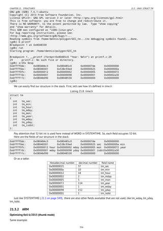 CHAPTER 21. STRUCTURES 21.3. UNIX: STRUCT TM
GNU gdb (GDB) 7.6.1-ubuntu
Copyright (C) 2013 Free Software Foundation, Inc.
License GPLv3+: GNU GPL version 3 or later <http://gnu.org/licenses/gpl.html>
This is free software: you are free to change and redistribute it.
There is NO WARRANTY, to the extent permitted by law. Type "show copying"
and "show warranty" for details.
This GDB was configured as "i686-linux-gnu".
For bug reporting instructions, please see:
<http://www.gnu.org/software/gdb/bugs/>...
Reading symbols from /home/dennis/polygon/GCC_tm...(no debugging symbols found)...done.
(gdb) b printf
Breakpoint 1 at 0x8048330
(gdb) run
Starting program: /home/dennis/polygon/GCC_tm
Breakpoint 1, __printf (format=0x80485c0 "Year: %dn") at printf.c:29
29 printf.c: No such file or directory.
(gdb) x/20x $esp
0xbffff0dc: 0x080484c3 0x080485c0 0x000007de 0x00000000
0xbffff0ec: 0x08048301 0x538c93ed 0x00000025 0x0000000a
0xbffff0fc: 0x00000012 0x00000002 0x00000005 0x00000072
0xbffff10c: 0x00000001 0x00000098 0x00000001 0x00002a30
0xbffff11c: 0x0804b090 0x08048530 0x00000000 0x00000000
(gdb)
We can easily ﬁnd our structure in the stack. First, let’s see how it’s deﬁned in time.h:
Listing 21.8: time.h
struct tm
{
int tm_sec;
int tm_min;
int tm_hour;
int tm_mday;
int tm_mon;
int tm_year;
int tm_wday;
int tm_yday;
int tm_isdst;
};
Pay attention that 32-bit int is used here instead of WORD in SYSTEMTIME. So, each ﬁeld occupies 32-bit.
Here are the ﬁelds of our structure in the stack:
0xbffff0dc: 0x080484c3 0x080485c0 0x000007de 0x00000000
0xbffff0ec: 0x08048301 0x538c93ed 0x00000025 sec 0x0000000a min
0xbffff0fc: 0x00000012 hour 0x00000002 mday 0x00000005 mon 0x00000072 year
0xbffff10c: 0x00000001 wday 0x00000098 yday 0x00000001 isdst0x00002a30
0xbffff11c: 0x0804b090 0x08048530 0x00000000 0x00000000
Or as a table:
Hexadecimal number decimal number ﬁeld name
0x00000025 37 tm_sec
0x0000000a 10 tm_min
0x00000012 18 tm_hour
0x00000002 2 tm_mday
0x00000005 5 tm_mon
0x00000072 114 tm_year
0x00000001 1 tm_wday
0x00000098 152 tm_yday
0x00000001 1 tm_isdst
Just like SYSTEMTIME ( 21.1 on page 349), there are also other ﬁelds available that are not used, like tm_wday, tm_yday,
tm_isdst.
21.3.2 ARM
Optimizing Keil 6/2013 (thumb mode)
Same example:
356
 