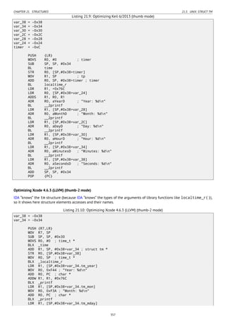 CHAPTER 21. STRUCTURES 21.3. UNIX: STRUCT TM
Listing 21.9: Optimizing Keil 6/2013 (thumb mode)
var_38 = -0x38
var_34 = -0x34
var_30 = -0x30
var_2C = -0x2C
var_28 = -0x28
var_24 = -0x24
timer = -0xC
PUSH {LR}
MOVS R0, #0 ; timer
SUB SP, SP, #0x34
BL time
STR R0, [SP,#0x38+timer]
MOV R1, SP ; tp
ADD R0, SP, #0x38+timer ; timer
BL localtime_r
LDR R1, =0x76C
LDR R0, [SP,#0x38+var_24]
ADDS R1, R0, R1
ADR R0, aYearD ; "Year: %dn"
BL __2printf
LDR R1, [SP,#0x38+var_28]
ADR R0, aMonthD ; "Month: %dn"
BL __2printf
LDR R1, [SP,#0x38+var_2C]
ADR R0, aDayD ; "Day: %dn"
BL __2printf
LDR R1, [SP,#0x38+var_30]
ADR R0, aHourD ; "Hour: %dn"
BL __2printf
LDR R1, [SP,#0x38+var_34]
ADR R0, aMinutesD ; "Minutes: %dn"
BL __2printf
LDR R1, [SP,#0x38+var_38]
ADR R0, aSecondsD ; "Seconds: %dn"
BL __2printf
ADD SP, SP, #0x34
POP {PC}
Optimizing Xcode 4.6.3 (LLVM) (thumb-2 mode)
IDA “knows” the tm structure (because IDA “knows” the types of the arguments of library functions like localtime_r()),
so it shows here structure elements accesses and their names.
Listing 21.10: Optimizing Xcode 4.6.3 (LLVM) (thumb-2 mode)
var_38 = -0x38
var_34 = -0x34
PUSH {R7,LR}
MOV R7, SP
SUB SP, SP, #0x30
MOVS R0, #0 ; time_t *
BLX _time
ADD R1, SP, #0x38+var_34 ; struct tm *
STR R0, [SP,#0x38+var_38]
MOV R0, SP ; time_t *
BLX _localtime_r
LDR R1, [SP,#0x38+var_34.tm_year]
MOV R0, 0xF44 ; "Year: %dn"
ADD R0, PC ; char *
ADDW R1, R1, #0x76C
BLX _printf
LDR R1, [SP,#0x38+var_34.tm_mon]
MOV R0, 0xF3A ; "Month: %dn"
ADD R0, PC ; char *
BLX _printf
LDR R1, [SP,#0x38+var_34.tm_mday]
357
 