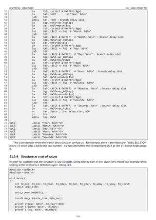 CHAPTER 21. STRUCTURES 21.3. UNIX: STRUCT TM
32 lw $t9, (printf & 0xFFFF)($gp)
33 la $a0, $LC0 # "Year: %dn"
34 jalr $t9
35 addiu $a1, 1900 ; branch delay slot
36 lw $gp, 0x50+var_40($sp)
37 lw $a1, 0x50+month($sp)
38 lw $t9, (printf & 0xFFFF)($gp)
39 lui $a0, ($LC1 >> 16) # "Month: %dn"
40 jalr $t9
41 la $a0, ($LC1 & 0xFFFF) # "Month: %dn" ; branch delay slot
42 lw $gp, 0x50+var_40($sp)
43 lw $a1, 0x50+day($sp)
44 lw $t9, (printf & 0xFFFF)($gp)
45 lui $a0, ($LC2 >> 16) # "Day: %dn"
46 jalr $t9
47 la $a0, ($LC2 & 0xFFFF) # "Day: %dn" ; branch delay slot
48 lw $gp, 0x50+var_40($sp)
49 lw $a1, 0x50+hour($sp)
50 lw $t9, (printf & 0xFFFF)($gp)
51 lui $a0, ($LC3 >> 16) # "Hour: %dn"
52 jalr $t9
53 la $a0, ($LC3 & 0xFFFF) # "Hour: %dn" ; branch delay slot
54 lw $gp, 0x50+var_40($sp)
55 lw $a1, 0x50+minutes($sp)
56 lw $t9, (printf & 0xFFFF)($gp)
57 lui $a0, ($LC4 >> 16) # "Minutes: %dn"
58 jalr $t9
59 la $a0, ($LC4 & 0xFFFF) # "Minutes: %dn" ; branch delay slot
60 lw $gp, 0x50+var_40($sp)
61 lw $a1, 0x50+seconds($sp)
62 lw $t9, (printf & 0xFFFF)($gp)
63 lui $a0, ($LC5 >> 16) # "Seconds: %dn"
64 jalr $t9
65 la $a0, ($LC5 & 0xFFFF) # "Seconds: %dn" ; branch delay slot
66 lw $ra, 0x50+var_4($sp)
67 or $at, $zero ; load delay slot, NOP
68 jr $ra
69 addiu $sp, 0x50
70
71 $LC0: .ascii "Year: %dn"<0>
72 $LC1: .ascii "Month: %dn"<0>
73 $LC2: .ascii "Day: %dn"<0>
74 $LC3: .ascii "Hour: %dn"<0>
75 $LC4: .ascii "Minutes: %dn"<0>
76 $LC5: .ascii "Seconds: %dn"<0>
This is an example where the branch delay slots can confuse us. For example, there is the instruction “addiu $a1, 1900”
at line 35 which adds 1900 to the year number. It’s executed before the corresponding JALR at line 34, do not forget about
it.
21.3.4 Structure as a set of values
In order to illustrate that the structure is just variables laying side-by-side in one place, let’s rework our example while
looking at the tm structure deﬁnition again: listing.21.8.
#include <stdio.h>
#include <time.h>
void main()
{
int tm_sec, tm_min, tm_hour, tm_mday, tm_mon, tm_year, tm_wday, tm_yday, tm_isdst;
time_t unix_time;
unix_time=time(NULL);
localtime_r (&unix_time, &tm_sec);
printf ("Year: %dn", tm_year+1900);
printf ("Month: %dn", tm_mon);
printf ("Day: %dn", tm_mday);
359
 