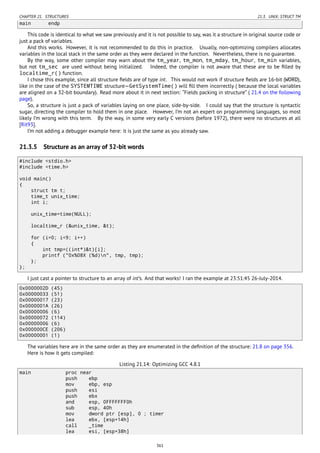 CHAPTER 21. STRUCTURES 21.3. UNIX: STRUCT TM
main endp
This code is identical to what we saw previously and it is not possible to say, was it a structure in original source code or
just a pack of variables.
And this works. However, it is not recommended to do this in practice. Usually, non-optimizing compilers allocates
variables in the local stack in the same order as they were declared in the function. Nevertheless, there is no guarantee.
By the way, some other compiler may warn about the tm_year, tm_mon, tm_mday, tm_hour, tm_min variables,
but not tm_sec are used without being initialized. Indeed, the compiler is not aware that these are to be ﬁlled by
localtime_r() function.
I chose this example, since all structure ﬁelds are of type int. This would not work if structure ﬁelds are 16-bit (WORD),
like in the case of the SYSTEMTIME structure—GetSystemTime() will ﬁll them incorrectly ( because the local variables
are aligned on a 32-bit boundary). Read more about it in next section: “Fields packing in structure” ( 21.4 on the following
page).
So, a structure is just a pack of variables laying on one place, side-by-side. I could say that the structure is syntactic
sugar, directing the compiler to hold them in one place. However, I’m not an expert on programming languages, so most
likely I’m wrong with this term. By the way, in some very early C versions (before 1972), there were no structures at all
[Rit93].
I’m not adding a debugger example here: it is just the same as you already saw.
21.3.5 Structure as an array of 32-bit words
#include <stdio.h>
#include <time.h>
void main()
{
struct tm t;
time_t unix_time;
int i;
unix_time=time(NULL);
localtime_r (&unix_time, &t);
for (i=0; i<9; i++)
{
int tmp=((int*)&t)[i];
printf ("0x%08X (%d)n", tmp, tmp);
};
};
I just cast a pointer to structure to an array of int’s. And that works! I ran the example at 23:51:45 26-July-2014.
0x0000002D (45)
0x00000033 (51)
0x00000017 (23)
0x0000001A (26)
0x00000006 (6)
0x00000072 (114)
0x00000006 (6)
0x000000CE (206)
0x00000001 (1)
The variables here are in the same order as they are enumerated in the deﬁnition of the structure: 21.8 on page 356.
Here is how it gets compiled:
Listing 21.14: Optimizing GCC 4.8.1
main proc near
push ebp
mov ebp, esp
push esi
push ebx
and esp, 0FFFFFFF0h
sub esp, 40h
mov dword ptr [esp], 0 ; timer
lea ebx, [esp+14h]
call _time
lea esi, [esp+38h]
361
 