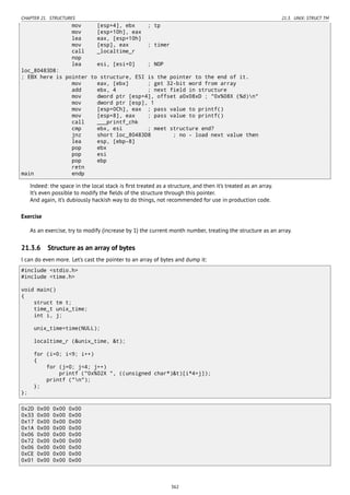 CHAPTER 21. STRUCTURES 21.3. UNIX: STRUCT TM
mov [esp+4], ebx ; tp
mov [esp+10h], eax
lea eax, [esp+10h]
mov [esp], eax ; timer
call _localtime_r
nop
lea esi, [esi+0] ; NOP
loc_80483D8:
; EBX here is pointer to structure, ESI is the pointer to the end of it.
mov eax, [ebx] ; get 32-bit word from array
add ebx, 4 ; next field in structure
mov dword ptr [esp+4], offset a0x08xD ; "0x%08X (%d)n"
mov dword ptr [esp], 1
mov [esp+0Ch], eax ; pass value to printf()
mov [esp+8], eax ; pass value to printf()
call ___printf_chk
cmp ebx, esi ; meet structure end?
jnz short loc_80483D8 ; no - load next value then
lea esp, [ebp-8]
pop ebx
pop esi
pop ebp
retn
main endp
Indeed: the space in the local stack is ﬁrst treated as a structure, and then it’s treated as an array.
It’s even possible to modify the ﬁelds of the structure through this pointer.
And again, it’s dubiously hackish way to do things, not recommended for use in production code.
Exercise
As an exercise, try to modify (increase by 1) the current month number, treating the structure as an array.
21.3.6 Structure as an array of bytes
I can do even more. Let’s cast the pointer to an array of bytes and dump it:
#include <stdio.h>
#include <time.h>
void main()
{
struct tm t;
time_t unix_time;
int i, j;
unix_time=time(NULL);
localtime_r (&unix_time, &t);
for (i=0; i<9; i++)
{
for (j=0; j<4; j++)
printf ("0x%02X ", ((unsigned char*)&t)[i*4+j]);
printf ("n");
};
};
0x2D 0x00 0x00 0x00
0x33 0x00 0x00 0x00
0x17 0x00 0x00 0x00
0x1A 0x00 0x00 0x00
0x06 0x00 0x00 0x00
0x72 0x00 0x00 0x00
0x06 0x00 0x00 0x00
0xCE 0x00 0x00 0x00
0x01 0x00 0x00 0x00
362
 