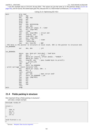 CHAPTER 21. STRUCTURES 21.4. FIELDS PACKING IN STRUCTURE
I ran this example also at 23:51:45 26-July-2014. The values are just the same as in the previous dump ( 21.3.5 on
page 361), and of course, the lowest byte goes ﬁrst, because this is a little-endian architecture ( 31 on page 453).
Listing 21.15: Optimizing GCC 4.8.1
main proc near
push ebp
mov ebp, esp
push edi
push esi
push ebx
and esp, 0FFFFFFF0h
sub esp, 40h
mov dword ptr [esp], 0 ; timer
lea esi, [esp+14h]
call _time
lea edi, [esp+38h] ; struct end
mov [esp+4], esi ; tp
mov [esp+10h], eax
lea eax, [esp+10h]
mov [esp], eax ; timer
call _localtime_r
lea esi, [esi+0] ; NOP
; ESI here is the pointer to structure in local stack. EDI is the pointer to structure end.
loc_8048408:
xor ebx, ebx ; j=0
loc_804840A:
movzx eax, byte ptr [esi+ebx] ; load byte
add ebx, 1 ; j=j+1
mov dword ptr [esp+4], offset a0x02x ; "0x%02X "
mov dword ptr [esp], 1
mov [esp+8], eax ; pass loaded byte to printf()
call ___printf_chk
cmp ebx, 4
jnz short loc_804840A
; print carriage return character (CR)
mov dword ptr [esp], 0Ah ; c
add esi, 4
call _putchar
cmp esi, edi ; meet struct end?
jnz short loc_8048408 ; j=0
lea esp, [ebp-0Ch]
pop ebx
pop esi
pop edi
pop ebp
retn
main endp
21.4 Fields packing in structure
One important thing is ﬁelds packing in structures5
.
Let’s take a simple example:
#include <stdio.h>
struct s
{
char a;
int b;
char c;
int d;
};
void f(struct s s)
{
5See also: Wikipedia: Data structure alignment
363
 