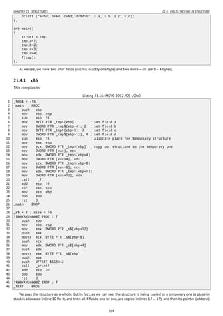 CHAPTER 21. STRUCTURES 21.4. FIELDS PACKING IN STRUCTURE
printf ("a=%d; b=%d; c=%d; d=%dn", s.a, s.b, s.c, s.d);
};
int main()
{
struct s tmp;
tmp.a=1;
tmp.b=2;
tmp.c=3;
tmp.d=4;
f(tmp);
};
As we see, we have two char ﬁelds (each is exactly one byte) and two more —int (each - 4 bytes).
21.4.1 x86
This compiles to:
Listing 21.16: MSVC 2012 /GS- /Ob0
1 _tmp$ = -16
2 _main PROC
3 push ebp
4 mov ebp, esp
5 sub esp, 16
6 mov BYTE PTR _tmp$[ebp], 1 ; set field a
7 mov DWORD PTR _tmp$[ebp+4], 2 ; set field b
8 mov BYTE PTR _tmp$[ebp+8], 3 ; set field c
9 mov DWORD PTR _tmp$[ebp+12], 4 ; set field d
10 sub esp, 16 ; allocate place for temporary structure
11 mov eax, esp
12 mov ecx, DWORD PTR _tmp$[ebp] ; copy our structure to the temporary one
13 mov DWORD PTR [eax], ecx
14 mov edx, DWORD PTR _tmp$[ebp+4]
15 mov DWORD PTR [eax+4], edx
16 mov ecx, DWORD PTR _tmp$[ebp+8]
17 mov DWORD PTR [eax+8], ecx
18 mov edx, DWORD PTR _tmp$[ebp+12]
19 mov DWORD PTR [eax+12], edx
20 call _f
21 add esp, 16
22 xor eax, eax
23 mov esp, ebp
24 pop ebp
25 ret 0
26 _main ENDP
27
28 _s$ = 8 ; size = 16
29 ?f@@YAXUs@@@Z PROC ; f
30 push ebp
31 mov ebp, esp
32 mov eax, DWORD PTR _s$[ebp+12]
33 push eax
34 movsx ecx, BYTE PTR _s$[ebp+8]
35 push ecx
36 mov edx, DWORD PTR _s$[ebp+4]
37 push edx
38 movsx eax, BYTE PTR _s$[ebp]
39 push eax
40 push OFFSET $SG3842
41 call _printf
42 add esp, 20
43 pop ebp
44 ret 0
45 ?f@@YAXUs@@@Z ENDP ; f
46 _TEXT ENDS
We pass the structure as a whole, but in fact, as we can see, the structure is being copied to a temporary one (a place in
stack is allocated in line 10 for it, and then all 4 ﬁelds, one by one, are copied in lines 12 … 19), and then its pointer (address)
364
 
