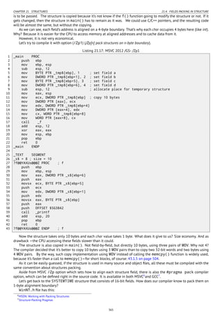 CHAPTER 21. STRUCTURES 21.4. FIELDS PACKING IN STRUCTURE
is to be passed. The structure is copied because it’s not know if the f() function going to modify the structure or not. If it
gets changed, then the structure in main() has to remain as it was. We could use C/C++ pointers, and the resulting code
will be almost the same, but without the copying.
As we can see, each ﬁeld’s address is aligned on a 4-byte boundary. That’s why each char occupies 4 bytes here (like int).
Why? Because it is easier for the CPU to access memory at aligned addresses and to cache data from it.
However, it is not very economical.
Let’s try to compile it with option (/Zp1) (/Zp[n] pack structures on n-byte boundary).
Listing 21.17: MSVC 2012 /GS- /Zp1
1 _main PROC
2 push ebp
3 mov ebp, esp
4 sub esp, 12
5 mov BYTE PTR _tmp$[ebp], 1 ; set field a
6 mov DWORD PTR _tmp$[ebp+1], 2 ; set field b
7 mov BYTE PTR _tmp$[ebp+5], 3 ; set field c
8 mov DWORD PTR _tmp$[ebp+6], 4 ; set field d
9 sub esp, 12 ; allocate place for temporary structure
10 mov eax, esp
11 mov ecx, DWORD PTR _tmp$[ebp] ; copy 10 bytes
12 mov DWORD PTR [eax], ecx
13 mov edx, DWORD PTR _tmp$[ebp+4]
14 mov DWORD PTR [eax+4], edx
15 mov cx, WORD PTR _tmp$[ebp+8]
16 mov WORD PTR [eax+8], cx
17 call _f
18 add esp, 12
19 xor eax, eax
20 mov esp, ebp
21 pop ebp
22 ret 0
23 _main ENDP
24
25 _TEXT SEGMENT
26 _s$ = 8 ; size = 10
27 ?f@@YAXUs@@@Z PROC ; f
28 push ebp
29 mov ebp, esp
30 mov eax, DWORD PTR _s$[ebp+6]
31 push eax
32 movsx ecx, BYTE PTR _s$[ebp+5]
33 push ecx
34 mov edx, DWORD PTR _s$[ebp+1]
35 push edx
36 movsx eax, BYTE PTR _s$[ebp]
37 push eax
38 push OFFSET $SG3842
39 call _printf
40 add esp, 20
41 pop ebp
42 ret 0
43 ?f@@YAXUs@@@Z ENDP ; f
Now the structure takes only 10 bytes and each char value takes 1 byte. What does it give to us? Size economy. And as
drawback —the CPU accessing these ﬁelds slower than it could.
The structure is also copied in main(). Not ﬁeld-by-ﬁeld, but directly 10 bytes, using three pairs of MOV. Why not 4?
The compiler decided that it’s better to copy 10 bytes using 3 MOV pairs than to copy two 32-bit words and two bytes using
4 MOV pairs. By the way, such copy implementation using MOV instead of calling the memcpy() function is widely used,
because it’s faster than a call to memcpy()—for short blocks, of course: 43.1.5 on page 504.
As it can be easily guessed, if the structure is used in many source and object ﬁles, all these must be compiled with the
same convention about structures packing.
Aside from MSVC /Zp option which sets how to align each structure ﬁeld, there is also the #pragma pack compiler
option, which can be deﬁned right in the source code. It is available in both MSVC6
and GCC7
.
Let’s get back to the SYSTEMTIME structure that consists of 16-bit ﬁelds. How does our compiler know to pack them on
1-byte alignment boundary?
WinNT.h ﬁle has this:
6MSDN: Working with Packing Structures
7Structure-Packing Pragmas
365
 