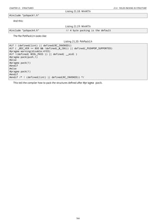 CHAPTER 21. STRUCTURES 21.4. FIELDS PACKING IN STRUCTURE
Listing 21.18: WinNT.h
#include "pshpack1.h"
And this:
Listing 21.19: WinNT.h
#include "pshpack4.h" // 4 byte packing is the default
The ﬁle PshPack1.h looks like:
Listing 21.20: PshPack1.h
#if ! (defined(lint) || defined(RC_INVOKED))
#if ( _MSC_VER >= 800 && !defined(_M_I86)) || defined(_PUSHPOP_SUPPORTED)
#pragma warning(disable:4103)
#if !(defined( MIDL_PASS )) || defined( __midl )
#pragma pack(push,1)
#else
#pragma pack(1)
#endif
#else
#pragma pack(1)
#endif
#endif /* ! (defined(lint) || defined(RC_INVOKED)) */
This tell the compiler how to pack the structures deﬁned after #pragma pack.
366
 