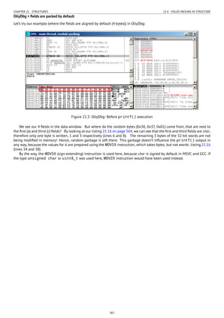 CHAPTER 21. STRUCTURES 21.4. FIELDS PACKING IN STRUCTURE
OllyDbg + ﬁelds are packed by default
Let’s try our example (where the ﬁelds are aligned by default (4 bytes)) in OllyDbg:
Figure 21.3: OllyDbg: Before printf() execution
We see our 4 ﬁelds in the data window. But where do the random bytes (0x30, 0x37, 0x01) come from, that are next to
the ﬁrst (a) and third (c) ﬁelds? By looking at our listing 21.16 on page 364, we can see that the ﬁrst and third ﬁelds are char,
therefore only one byte is written, 1 and 3 respectively (lines 6 and 8). The remaining 3 bytes of the 32-bit words are not
being modiﬁed in memory! Hence, random garbage is left there. This garbage doesn’t inﬂuence the printf() output in
any way, because the values for it are prepared using the MOVSX instruction, which takes bytes, but not words: listing.21.16
(lines 34 and 38).
By the way, the MOVSX (sign-extending) instruction is used here, because char is signed by default in MSVC and GCC. If
the type unsigned char or uint8_t was used here, MOVZX instruction would have been used instead.
367
 