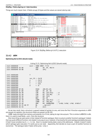 CHAPTER 21. STRUCTURES 21.4. FIELDS PACKING IN STRUCTURE
OllyDbg + ﬁelds aligning on 1 byte boundary
Things are much clearer here: 4 ﬁelds occupy 10 bytes and the values are stored side-by-side
Figure 21.4: OllyDbg: Before printf() execution
21.4.2 ARM
Optimizing Keil 6/2013 (thumb mode)
Listing 21.21: Optimizing Keil 6/2013 (thumb mode)
.text:0000003E exit ; CODE XREF: f+16
.text:0000003E 05 B0 ADD SP, SP, #0x14
.text:00000040 00 BD POP {PC}
.text:00000280 f
.text:00000280
.text:00000280 var_18 = -0x18
.text:00000280 a = -0x14
.text:00000280 b = -0x10
.text:00000280 c = -0xC
.text:00000280 d = -8
.text:00000280
.text:00000280 0F B5 PUSH {R0-R3,LR}
.text:00000282 81 B0 SUB SP, SP, #4
.text:00000284 04 98 LDR R0, [SP,#16] ; d
.text:00000286 02 9A LDR R2, [SP,#8] ; b
.text:00000288 00 90 STR R0, [SP]
.text:0000028A 68 46 MOV R0, SP
.text:0000028C 03 7B LDRB R3, [R0,#12] ; c
.text:0000028E 01 79 LDRB R1, [R0,#4] ; a
.text:00000290 59 A0 ADR R0, aADBDCDDD ; "a=%d; b=%d; c=%d; d=%dn"
.text:00000292 05 F0 AD FF BL __2printf
.text:00000296 D2 E6 B exit
As we may recall, here a structure is passed instead of pointer to one, and since the ﬁrst 4 function arguments in ARM
are passed via registers, the structure’s ﬁelds are passed via R0-R3.
LDRB loads one byte from memory and extends it to 32-bit, taking its sign into account. This is similar to MOVSX in x86.
Here it is used to load ﬁelds a and c from the structure.
One more thing we spot easily is that instead of function epilogue, there is jump to another function’s epilogue! Indeed,
that was quite different function, not related in any way to ours, however, it has exactly the same epilogue (probably because,
it hold 5 local variables too (5∗4 = 0x14)). Also it is located nearby (take a look at the addresses). Indeed, it doesn’t matter
which epilogue gets executed, if it works just as we need. Apparently, Keil decides to reuse a part of another function to
economize. The epilogue takes 4 bytes while jump —only 2.
368
 