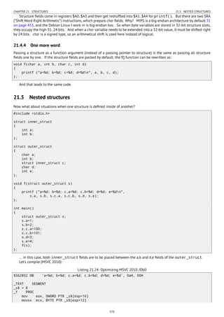 CHAPTER 21. STRUCTURES 21.5. NESTED STRUCTURES
Structure ﬁelds come in registers $A0..$A3 and then get reshufﬂed into $A1..$A4 for printf(). But there are two SRA
(“Shift Word Right Arithmetic”) instructions, which prepare char ﬁelds. Why? MIPS is a big-endian architecture by default 31
on page 453, and the Debian Linux I work in is big-endian too. So when byte variables are stored in 32-bit structure slots,
they occupy the high 31..24 bits. And when a char variable needs to be extended into a 32-bit value, it must be shifted right
by 24 bits. char is a signed type, so an arithmetical shift is used here instead of logical.
21.4.4 One more word
Passing a structure as a function argument (instead of a passing pointer to structure) is the same as passing all structure
ﬁelds one by one. If the structure ﬁelds are packed by default, the f() function can be rewritten as:
void f(char a, int b, char c, int d)
{
printf ("a=%d; b=%d; c=%d; d=%dn", a, b, c, d);
};
And that leads to the same code.
21.5 Nested structures
Now what about situations when one structure is deﬁned inside of another?
#include <stdio.h>
struct inner_struct
{
int a;
int b;
};
struct outer_struct
{
char a;
int b;
struct inner_struct c;
char d;
int e;
};
void f(struct outer_struct s)
{
printf ("a=%d; b=%d; c.a=%d; c.b=%d; d=%d; e=%dn",
s.a, s.b, s.c.a, s.c.b, s.d, s.e);
};
int main()
{
struct outer_struct s;
s.a=1;
s.b=2;
s.c.a=100;
s.c.b=101;
s.d=3;
s.e=4;
f(s);
};
… in this case, both inner_struct ﬁelds are to be placed between the a,b and d,e ﬁelds of the outer_struct.
Let’s compile (MSVC 2010):
Listing 21.24: Optimizing MSVC 2010 /Ob0
$SG2802 DB 'a=%d; b=%d; c.a=%d; c.b=%d; d=%d; e=%d', 0aH, 00H
_TEXT SEGMENT
_s$ = 8
_f PROC
mov eax, DWORD PTR _s$[esp+16]
movsx ecx, BYTE PTR _s$[esp+12]
370
 