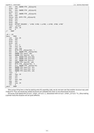 CHAPTER 21. STRUCTURES 21.5. NESTED STRUCTURES
mov edx, DWORD PTR _s$[esp+8]
push eax
mov eax, DWORD PTR _s$[esp+8]
push ecx
mov ecx, DWORD PTR _s$[esp+8]
push edx
movsx edx, BYTE PTR _s$[esp+8]
push eax
push ecx
push edx
push OFFSET $SG2802 ; 'a=%d; b=%d; c.a=%d; c.b=%d; d=%d; e=%d'
call _printf
add esp, 28
ret 0
_f ENDP
_s$ = -24
_main PROC
sub esp, 24
push ebx
push esi
push edi
mov ecx, 2
sub esp, 24
mov eax, esp
mov BYTE PTR _s$[esp+60], 1
mov ebx, DWORD PTR _s$[esp+60]
mov DWORD PTR [eax], ebx
mov DWORD PTR [eax+4], ecx
lea edx, DWORD PTR [ecx+98]
lea esi, DWORD PTR [ecx+99]
lea edi, DWORD PTR [ecx+2]
mov DWORD PTR [eax+8], edx
mov BYTE PTR _s$[esp+76], 3
mov ecx, DWORD PTR _s$[esp+76]
mov DWORD PTR [eax+12], esi
mov DWORD PTR [eax+16], ecx
mov DWORD PTR [eax+20], edi
call _f
add esp, 24
pop edi
pop esi
xor eax, eax
pop ebx
add esp, 24
ret 0
_main ENDP
One curious thing here is that by looking onto this assembly code, we do not even see that another structure was used
inside of it! Thus, we would say, nested structures are unfolded into linear or one-dimensional structure.
Of course, if we replace the struct inner_struct c; declaration with struct inner_struct *c; (thus making
a pointer here) the situation will be quite different.
371
 