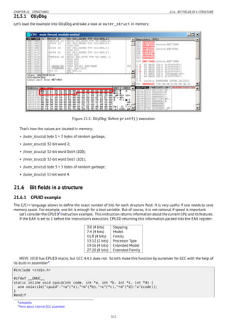 CHAPTER 21. STRUCTURES 21.6. BIT FIELDS IN A STRUCTURE
21.5.1 OllyDbg
Let’s load the example into OllyDbg and take a look at outer_struct in memory:
Figure 21.5: OllyDbg: Before printf() execution
That’s how the values are located in memory:
• (outer_struct.a) byte 1 + 3 bytes of random garbage;
• (outer_struct.b) 32-bit word 2;
• (inner_struct.a) 32-bit word 0x64 (100);
• (inner_struct.b) 32-bit word 0x65 (101);
• (outer_struct.d) byte 3 + 3 bytes of random garbage;
• (outer_struct.e) 32-bit word 4.
21.6 Bit ﬁelds in a structure
21.6.1 CPUID example
The C/C++ language allows to deﬁne the exact number of bits for each structure ﬁeld. It is very useful if one needs to save
memory space. For example, one bit is enough for a bool variable. But of course, it is not rational if speed is important.
Let’s consider the CPUID8
instruction example. This instruction returns information about the current CPU and its features.
If the EAX is set to 1 before the instruction’s execution, CPUID returning this information packed into the EAX register:
3:0 (4 bits) Stepping
7:4 (4 bits) Model
11:8 (4 bits) Family
13:12 (2 bits) Processor Type
19:16 (4 bits) Extended Model
27:20 (8 bits) Extended Family
MSVC 2010 has CPUID macro, but GCC 4.4.1 does not. So let’s make this function by ourselves for GCC with the help of
its built-in assembler9
.
#include <stdio.h>
#ifdef __GNUC__
static inline void cpuid(int code, int *a, int *b, int *c, int *d) {
asm volatile("cpuid":"=a"(*a),"=b"(*b),"=c"(*c),"=d"(*d):"a"(code));
}
#endif
8wikipedia
9More about internal GCC assembler
372
 