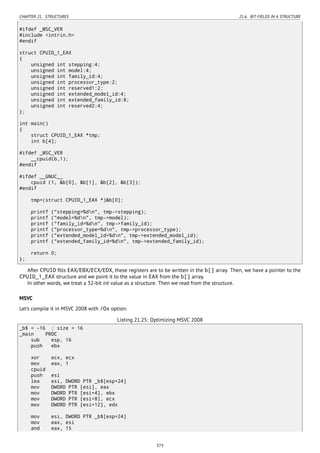CHAPTER 21. STRUCTURES 21.6. BIT FIELDS IN A STRUCTURE
#ifdef _MSC_VER
#include <intrin.h>
#endif
struct CPUID_1_EAX
{
unsigned int stepping:4;
unsigned int model:4;
unsigned int family_id:4;
unsigned int processor_type:2;
unsigned int reserved1:2;
unsigned int extended_model_id:4;
unsigned int extended_family_id:8;
unsigned int reserved2:4;
};
int main()
{
struct CPUID_1_EAX *tmp;
int b[4];
#ifdef _MSC_VER
__cpuid(b,1);
#endif
#ifdef __GNUC__
cpuid (1, &b[0], &b[1], &b[2], &b[3]);
#endif
tmp=(struct CPUID_1_EAX *)&b[0];
printf ("stepping=%dn", tmp->stepping);
printf ("model=%dn", tmp->model);
printf ("family_id=%dn", tmp->family_id);
printf ("processor_type=%dn", tmp->processor_type);
printf ("extended_model_id=%dn", tmp->extended_model_id);
printf ("extended_family_id=%dn", tmp->extended_family_id);
return 0;
};
After CPUID ﬁlls EAX/EBX/ECX/EDX, these registers are to be written in the b[] array. Then, we have a pointer to the
CPUID_1_EAX structure and we point it to the value in EAX from the b[] array.
In other words, we treat a 32-bit int value as a structure. Then we read from the structure.
MSVC
Let’s compile it in MSVC 2008 with /Ox option:
Listing 21.25: Optimizing MSVC 2008
_b$ = -16 ; size = 16
_main PROC
sub esp, 16
push ebx
xor ecx, ecx
mov eax, 1
cpuid
push esi
lea esi, DWORD PTR _b$[esp+24]
mov DWORD PTR [esi], eax
mov DWORD PTR [esi+4], ebx
mov DWORD PTR [esi+8], ecx
mov DWORD PTR [esi+12], edx
mov esi, DWORD PTR _b$[esp+24]
mov eax, esi
and eax, 15
373
 