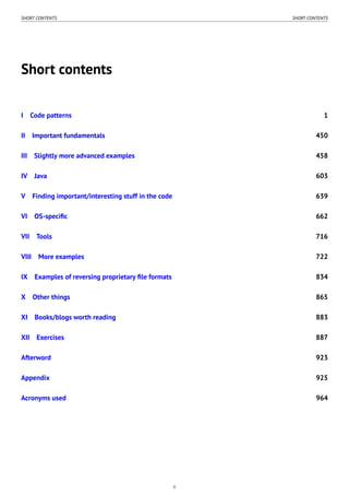 SHORT CONTENTS SHORT CONTENTS
Short contents
I Code patterns 1
II Important fundamentals 450
III Slightly more advanced examples 458
IV Java 603
V Finding important/interesting stuff in the code 639
VI OS-speciﬁc 662
VII Tools 716
VIII More examples 722
IX Examples of reversing proprietary ﬁle formats 834
X Other things 865
XI Books/blogs worth reading 883
XII Exercises 887
Afterword 923
Appendix 925
Acronyms used 964
ii
 