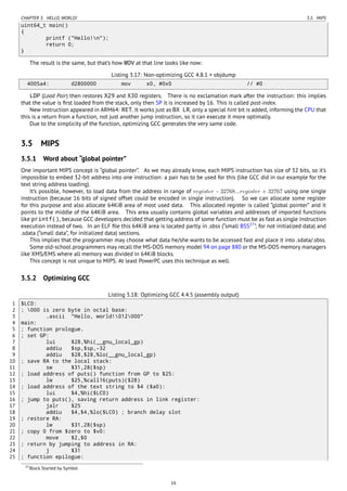 CHAPTER 3. HELLO, WORLD! 3.5. MIPS
uint64_t main()
{
printf ("Hello!n");
return 0;
}
The result is the same, but that’s how MOV at that line looks like now:
Listing 3.17: Non-optimizing GCC 4.8.1 + objdump
4005a4: d2800000 mov x0, #0x0 // #0
LDP (Load Pair) then restores X29 and X30 registers. There is no exclamation mark after the instruction: this implies
that the value is ﬁrst loaded from the stack, only then SP it is increased by 16. This is called post-index.
New instruction appeared in ARM64: RET. It works just as BX LR, only a special hint bit is added, informing the CPU that
this is a return from a function, not just another jump instruction, so it can execute it more optimally.
Due to the simplicity of the function, optimizing GCC generates the very same code.
3.5 MIPS
3.5.1 Word about “global pointer”
One important MIPS concept is “global pointer”. As we may already know, each MIPS instruction has size of 32 bits, so it’s
impossible to embed 32-bit address into one instruction: a pair has to be used for this (like GCC did in our example for the
text string address loading).
It’s possible, however, to load data from the address in range of register − 32768...register + 32767 using one single
instruction (because 16 bits of signed offset could be encoded in single instruction). So we can allocate some register
for this purpose and also allocate 64KiB area of most used data. This allocated register is called “global pointer” and it
points to the middle of the 64KiB area. This area usually contains global variables and addresses of imported functions
like printf(), because GCC developers decided that getting address of some function must be as fast as single instruction
execution instead of two. In an ELF ﬁle this 64KiB area is located partly in .sbss (“small BSS27
”, for not initialized data) and
.sdata (“small data”, for initialized data) sections.
This implies that the programmer may choose what data he/she wants to be accessed fast and place it into .sdata/.sbss.
Some old-school programmers may recall the MS-DOS memory model 94 on page 880 or the MS-DOS memory managers
like XMS/EMS where all memory was divided in 64KiB blocks.
This concept is not unique to MIPS. At least PowerPC uses this technique as well.
3.5.2 Optimizing GCC
Listing 3.18: Optimizing GCC 4.4.5 (assembly output)
1 $LC0:
2 ; 000 is zero byte in octal base:
3 .ascii "Hello, world!012000"
4 main:
5 ; function prologue.
6 ; set GP:
7 lui $28,%hi(__gnu_local_gp)
8 addiu $sp,$sp,-32
9 addiu $28,$28,%lo(__gnu_local_gp)
10 ; save RA to the local stack:
11 sw $31,28($sp)
12 ; load address of puts() function from GP to $25:
13 lw $25,%call16(puts)($28)
14 ; load address of the text string to $4 ($a0):
15 lui $4,%hi($LC0)
16 ; jump to puts(), saving return address in link register:
17 jalr $25
18 addiu $4,$4,%lo($LC0) ; branch delay slot
19 ; restore RA:
20 lw $31,28($sp)
21 ; copy 0 from $zero to $v0:
22 move $2,$0
23 ; return by jumping to address in RA:
24 j $31
25 ; function epilogue:
27Block Started by Symbol
16
 