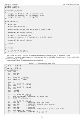 CHAPTER 21. STRUCTURES 21.6. BIT FIELDS IN A STRUCTURE
#include <stdlib.h>
#include <memory.h>
struct float_as_struct
{
unsigned int fraction : 23; // fractional part
unsigned int exponent : 8; // exponent + 0x3FF
unsigned int sign : 1; // sign bit
};
float f(float in)
{
float f=in;
struct float_as_struct t;
assert (sizeof (struct float_as_struct) == sizeof (float));
memcpy (&t, &f, sizeof (float));
t.sign=1; // set negative sign
t.exponent=t.exponent+2; // multiply d by 2n
(n here is 2)
memcpy (&f, &t, sizeof (float));
return f;
};
int main()
{
printf ("%fn", f(1.234));
};
The float_as_struct structure occupies the same amount of memory as ﬂoat, i.e., 4 bytes or 32 bits.
Now we are setting the negative sign in the input value and also, by adding 2 to the exponent, we thereby multiply the
whole number by 22
, i.e., by 4.
Let’s compile in MSVC 2008 without optimization turned on:
Listing 21.27: Non-optimizing MSVC 2008
_t$ = -8 ; size = 4
_f$ = -4 ; size = 4
__in$ = 8 ; size = 4
?f@@YAMM@Z PROC ; f
push ebp
mov ebp, esp
sub esp, 8
fld DWORD PTR __in$[ebp]
fstp DWORD PTR _f$[ebp]
push 4
lea eax, DWORD PTR _f$[ebp]
push eax
lea ecx, DWORD PTR _t$[ebp]
push ecx
call _memcpy
add esp, 12
mov edx, DWORD PTR _t$[ebp]
or edx, -2147483648 ; 80000000H - set minus sign
mov DWORD PTR _t$[ebp], edx
mov eax, DWORD PTR _t$[ebp]
shr eax, 23 ; 00000017H - drop significand
and eax, 255 ; 000000ffH - leave here only exponent
add eax, 2 ; add 2 to it
and eax, 255 ; 000000ffH
shl eax, 23 ; 00000017H - shift result to place of bits 30:23
mov ecx, DWORD PTR _t$[ebp]
and ecx, -2139095041 ; 807fffffH - drop exponent
377
 