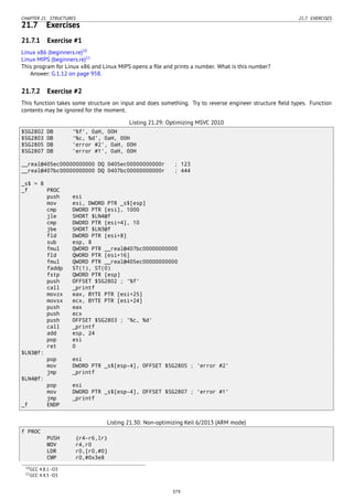 CHAPTER 21. STRUCTURES 21.7. EXERCISES
21.7 Exercises
21.7.1 Exercise #1
Linux x86 (beginners.re)10
Linux MIPS (beginners.re)11
This program for Linux x86 and Linux MIPS opens a ﬁle and prints a number. What is this number?
Answer: G.1.12 on page 958.
21.7.2 Exercise #2
This function takes some structure on input and does something. Try to reverse engineer structure ﬁeld types. Function
contents may be ignored for the moment.
Listing 21.29: Optimizing MSVC 2010
$SG2802 DB '%f', 0aH, 00H
$SG2803 DB '%c, %d', 0aH, 00H
$SG2805 DB 'error #2', 0aH, 00H
$SG2807 DB 'error #1', 0aH, 00H
__real@405ec00000000000 DQ 0405ec00000000000r ; 123
__real@407bc00000000000 DQ 0407bc00000000000r ; 444
_s$ = 8
_f PROC
push esi
mov esi, DWORD PTR _s$[esp]
cmp DWORD PTR [esi], 1000
jle SHORT $LN4@f
cmp DWORD PTR [esi+4], 10
jbe SHORT $LN3@f
fld DWORD PTR [esi+8]
sub esp, 8
fmul QWORD PTR __real@407bc00000000000
fld QWORD PTR [esi+16]
fmul QWORD PTR __real@405ec00000000000
faddp ST(1), ST(0)
fstp QWORD PTR [esp]
push OFFSET $SG2802 ; '%f'
call _printf
movzx eax, BYTE PTR [esi+25]
movsx ecx, BYTE PTR [esi+24]
push eax
push ecx
push OFFSET $SG2803 ; '%c, %d'
call _printf
add esp, 24
pop esi
ret 0
$LN3@f:
pop esi
mov DWORD PTR _s$[esp-4], OFFSET $SG2805 ; 'error #2'
jmp _printf
$LN4@f:
pop esi
mov DWORD PTR _s$[esp-4], OFFSET $SG2807 ; 'error #1'
jmp _printf
_f ENDP
Listing 21.30: Non-optimizing Keil 6/2013 (ARM mode)
f PROC
PUSH {r4-r6,lr}
MOV r4,r0
LDR r0,[r0,#0]
CMP r0,#0x3e8
10GCC 4.8.1 -O3
11GCC 4.4.5 -O3
379
 
