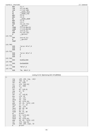CHAPTER 21. STRUCTURES 21.7. EXERCISES
MOV r6,r1
LDR r0,[r4,#8]
LDR r1,|L0.168|
BL __aeabi_fmul
BL __aeabi_f2d
MOV r2,r5
MOV r3,r6
BL __aeabi_dadd
MOV r2,r0
MOV r3,r1
ADR r0,|L0.172|
BL __2printf
LDRB r2,[r4,#0x19]
LDRB r1,[r4,#0x18]
POP {r4-r6,lr}
ADR r0,|L0.176|
B __2printf
|L0.132|
POP {r4-r6,lr}
B __2printf
ENDP
|L0.140|
DCB "error #1n",0
DCB 0
DCB 0
|L0.152|
DCB "error #2n",0
DCB 0
DCB 0
|L0.164|
DCD 0x405ec000
|L0.168|
DCD 0x43de0000
|L0.172|
DCB "%fn",0
|L0.176|
DCB "%c, %dn",0
Listing 21.32: Optimizing GCC 4.9 (ARM64)
f:
stp x29, x30, [sp, -32]!
add x29, sp, 0
ldr w1, [x0]
str x19, [sp,16]
cmp w1, 1000
ble .L2
ldr w1, [x0,4]
cmp w1, 10
bls .L3
ldr s1, [x0,8]
mov x19, x0
ldr s0, .LC1
adrp x0, .LC0
ldr d2, [x19,16]
add x0, x0, :lo12:.LC0
fmul s1, s1, s0
ldr d0, .LC2
fmul d0, d2, d0
fcvt d1, s1
fadd d0, d1, d0
bl printf
ldrb w1, [x19,24]
adrp x0, .LC3
ldrb w2, [x19,25]
add x0, x0, :lo12:.LC3
ldr x19, [sp,16]
ldp x29, x30, [sp], 32
b printf
381
 