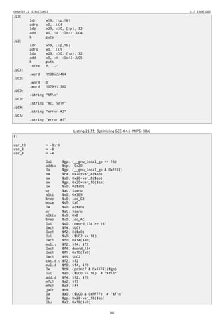 CHAPTER 21. STRUCTURES 21.7. EXERCISES
.L3:
ldr x19, [sp,16]
adrp x0, .LC4
ldp x29, x30, [sp], 32
add x0, x0, :lo12:.LC4
b puts
.L2:
ldr x19, [sp,16]
adrp x0, .LC5
ldp x29, x30, [sp], 32
add x0, x0, :lo12:.LC5
b puts
.size f, .-f
.LC1:
.word 1138622464
.LC2:
.word 0
.word 1079951360
.LC0:
.string "%fn"
.LC3:
.string "%c, %dn"
.LC4:
.string "error #2"
.LC5:
.string "error #1"
Listing 21.33: Optimizing GCC 4.4.5 (MIPS) (IDA)
f:
var_10 = -0x10
var_8 = -8
var_4 = -4
lui $gp, (__gnu_local_gp >> 16)
addiu $sp, -0x20
la $gp, (__gnu_local_gp & 0xFFFF)
sw $ra, 0x20+var_4($sp)
sw $s0, 0x20+var_8($sp)
sw $gp, 0x20+var_10($sp)
lw $v0, 0($a0)
or $at, $zero
slti $v0, 0x3E9
bnez $v0, loc_C8
move $s0, $a0
lw $v0, 4($a0)
or $at, $zero
sltiu $v0, 0xB
bnez $v0, loc_AC
lui $v0, (dword_134 >> 16)
lwc1 $f4, $LC1
lwc1 $f2, 8($a0)
lui $v0, ($LC2 >> 16)
lwc1 $f0, 0x14($a0)
mul.s $f2, $f4, $f2
lwc1 $f4, dword_134
lwc1 $f1, 0x10($a0)
lwc1 $f5, $LC2
cvt.d.s $f2, $f2
mul.d $f0, $f4, $f0
lw $t9, (printf & 0xFFFF)($gp)
lui $a0, ($LC0 >> 16) # "%fn"
add.d $f4, $f2, $f0
mfc1 $a2, $f5
mfc1 $a3, $f4
jalr $t9
la $a0, ($LC0 & 0xFFFF) # "%fn"
lw $gp, 0x20+var_10($sp)
lbu $a2, 0x19($s0)
382
 