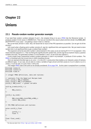 CHAPTER 22. UNIONS
Chapter 22
Unions
22.1 Pseudo-random number generator example
If we need ﬂoat random numbers between 0 and 1, the simplest thing is to use a PRNG like the Mersenne twister. It
produces random 32-bit values in DWORD form. Then we can transform this value to ﬂoat and then divide it by RAND_MAX
(0xFFFFFFFF in our case) — we getting a value in the 0..1 interval.
But as we know, division is slow. Also, we would like to issue as few FPU operations as possible. Can we get rid of the
division?
Let’s recall what a ﬂoating point number consists of: sign bit, signiﬁcand bits and exponent bits. We just need to store
random bits in all signiﬁcand bits to get a random ﬂoat number!
The exponent cannot be zero (the number is denormalized in this case), so we are storing 01111111 to exponent —this
means that the exponent is 1. Then we ﬁlling the signiﬁcand with random bits, set the sign bit to 0 (which means a positive
number) and voilà. The generated numbers is to be between 1 and 2, so we must also subtract 1.
A very simple linear congruential random numbers generator is used in my example1
, it produces 32-bit numbers. The
PRNG is initialized with the current time in UNIX timestamp format.
Here we represent the ﬂoat type as an union —it is the C/C++ construction that enables us to interpret a piece of memory
as different types. In our case, we are able to create a variable of type union and then access to it as it is ﬂoat or as it is
uint32_t. It can be said, it is just a hack. A dirty one.
The integer PRNG code is the same as we already considered: 20 on page 344. So this code in compiled form is omitted.
#include <stdio.h>
#include <stdint.h>
#include <time.h>
// integer PRNG definitions, data and routines:
// constants from the Numerical Recipes book
const uint32_t RNG_a=1664525;
const uint32_t RNG_c=1013904223;
uint32_t RNG_state; // global variable
void my_srand(uint32_t i)
{
RNG_state=i;
};
uint32_t my_rand()
{
RNG_state=RNG_state*RNG_a+RNG_c;
return RNG_state;
};
// FPU PRNG definitions and routines:
union uint32_t_float
{
uint32_t i;
float f;
};
float float_rand()
{
1the idea was taken from: http://go.yurichev.com/17308
384
 