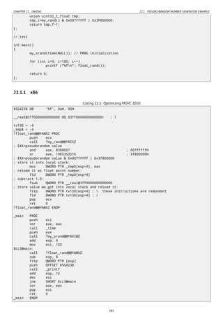 CHAPTER 22. UNIONS 22.1. PSEUDO-RANDOM NUMBER GENERATOR EXAMPLE
union uint32_t_float tmp;
tmp.i=my_rand() & 0x007fffff | 0x3F800000;
return tmp.f-1;
};
// test
int main()
{
my_srand(time(NULL)); // PRNG initialization
for (int i=0; i<100; i++)
printf ("%fn", float_rand());
return 0;
};
22.1.1 x86
Listing 22.1: Optimizing MSVC 2010
$SG4238 DB '%f', 0aH, 00H
__real@3ff0000000000000 DQ 03ff0000000000000r ; 1
tv130 = -4
_tmp$ = -4
?float_rand@@YAMXZ PROC
push ecx
call ?my_rand@@YAIXZ
; EAX=pseudorandom value
and eax, 8388607 ; 007fffffH
or eax, 1065353216 ; 3f800000H
; EAX=pseudorandom value & 0x007fffff | 0x3f800000
; store it into local stack:
mov DWORD PTR _tmp$[esp+4], eax
; reload it as float point number:
fld DWORD PTR _tmp$[esp+4]
; subtract 1.0:
fsub QWORD PTR __real@3ff0000000000000
; store value we got into local stack and reload it:
fstp DWORD PTR tv130[esp+4] ;  these instructions are redundant
fld DWORD PTR tv130[esp+4] ; /
pop ecx
ret 0
?float_rand@@YAMXZ ENDP
_main PROC
push esi
xor eax, eax
call _time
push eax
call ?my_srand@@YAXI@Z
add esp, 4
mov esi, 100
$LL3@main:
call ?float_rand@@YAMXZ
sub esp, 8
fstp QWORD PTR [esp]
push OFFSET $SG4238
call _printf
add esp, 12
dec esi
jne SHORT $LL3@main
xor eax, eax
pop esi
ret 0
_main ENDP
385
 
