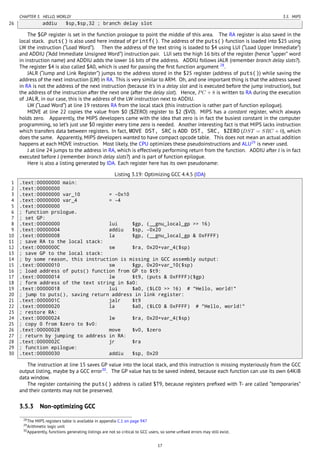 CHAPTER 3. HELLO, WORLD! 3.5. MIPS
26 addiu $sp,$sp,32 ; branch delay slot
The $GP register is set in the function prologue to point the middle of this area. The RA register is also saved in the
local stack. puts() is also used here instead of printf(). The address of the puts() function is loaded into $25 using
LW the instruction (“Load Word”). Then the address of the text string is loaded to $4 using LUI (“Load Upper Immediate”)
and ADDIU (“Add Immediate Unsigned Word”) instruction pair. LUI sets the high 16 bits of the register (hence “upper” word
in instruction name) and ADDIU adds the lower 16 bits of the address. ADDIU follows JALR (remember branch delay slots?).
The register $4 is also called $A0, which is used for passing the ﬁrst function argument 28
.
JALR (“Jump and Link Register”) jumps to the address stored in the $25 register (address of puts()) while saving the
address of the next instruction (LW) in RA. This is very similar to ARM. Oh, and one important thing is that the address saved
in RA is not the address of the next instruction (because it’s in a delay slot and is executed before the jump instruction), but
the address of the instruction after the next one (after the delay slot). Hence, PC + 8 is written to RA during the execution
of JALR, in our case, this is the address of the LW instruction next to ADDIU.
LW (“Load Word”) at line 19 restores RA from the local stack (this instruction is rather part of function epilogue).
MOVE at line 22 copies the value from $0 ($ZERO) register to $2 ($V0). MIPS has a constant register, which always
holds zero. Apparently, the MIPS developers came with the idea that zero is in fact the busiest constant in the computer
programming, so let’s just use $0 register every time zero is needed. Another interesting fact is that MIPS lacks instruction
which transfers data between registers. In fact, MOVE DST, SRC is ADD DST, SRC, $ZERO (DST = SRC + 0), which
does the same. Apparently, MIPS developers wanted to have compact opcode table. This does not mean an actual addition
happens at each MOVE instruction. Most likely, the CPU optimizes these pseudoinstructions and ALU29
is never used.
J at line 24 jumps to the address in RA, which is effectively performing return from the function. ADDIU after J is in fact
executed before J (remember branch delay slots?) and is part of function epilogue.
Here is also a listing generated by IDA. Each register here has its own pseudoname:
Listing 3.19: Optimizing GCC 4.4.5 (IDA)
1 .text:00000000 main:
2 .text:00000000
3 .text:00000000 var_10 = -0x10
4 .text:00000000 var_4 = -4
5 .text:00000000
6 ; function prologue.
7 ; set GP:
8 .text:00000000 lui $gp, (__gnu_local_gp >> 16)
9 .text:00000004 addiu $sp, -0x20
10 .text:00000008 la $gp, (__gnu_local_gp & 0xFFFF)
11 ; save RA to the local stack:
12 .text:0000000C sw $ra, 0x20+var_4($sp)
13 ; save GP to the local stack:
14 ; by some reason, this instruction is missing in GCC assembly output:
15 .text:00000010 sw $gp, 0x20+var_10($sp)
16 ; load address of puts() function from GP to $t9:
17 .text:00000014 lw $t9, (puts & 0xFFFF)($gp)
18 ; form address of the text string in $a0:
19 .text:00000018 lui $a0, ($LC0 >> 16) # "Hello, world!"
20 ; jump to puts(), saving return address in link register:
21 .text:0000001C jalr $t9
22 .text:00000020 la $a0, ($LC0 & 0xFFFF) # "Hello, world!"
23 ; restore RA:
24 .text:00000024 lw $ra, 0x20+var_4($sp)
25 ; copy 0 from $zero to $v0:
26 .text:00000028 move $v0, $zero
27 ; return by jumping to address in RA:
28 .text:0000002C jr $ra
29 ; function epilogue:
30 .text:00000030 addiu $sp, 0x20
The instruction at line 15 saves GP value into the local stack, and this instruction is missing mysteriously from the GCC
output listing, maybe by a GCC error30
. The GP value has to be saved indeed, because each function can use its own 64KiB
data window.
The register containing the puts() address is called $T9, because registers preﬁxed with T- are called “temporaries”
and their contents may not be preserved.
3.5.3 Non-optimizing GCC
28The MIPS registers table is available in appendix C.1 on page 947
29Arithmetic logic unit
30Apparently, functions generating listings are not so critical to GCC users, so some unﬁxed errors may still exist.
17
 