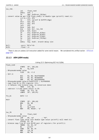 CHAPTER 22. UNIONS 22.1. PSEUDO-RANDOM NUMBER GENERATOR EXAMPLE
loc_104:
jal float_rand
addiu $s0, 1
lw $gp, 0x28+var_18($sp)
; convert value we got from float_rand() to double type (printf() need it):
cvt.d.s $f2, $f0
lw $t9, (printf & 0xFFFF)($gp)
mfc1 $a3, $f2
mfc1 $a2, $f3
jalr $t9
move $a0, $s2
bne $s0, $s1, loc_104
move $v0, $zero
lw $ra, 0x28+var_4($sp)
lw $s2, 0x28+var_8($sp)
lw $s1, 0x28+var_C($sp)
lw $s0, 0x28+var_10($sp)
jr $ra
addiu $sp, 0x28 ; branch delay slot
$LC1: .ascii "%fn"<0>
$LC0: .float 1.0
There is also an useless LUI instruction added for some weird reason. We considered this artifact earlier: 17.5.6 on
page 219.
22.1.3 ARM (ARM mode)
Listing 22.3: Optimizing GCC 4.6.3 (IDA)
float_rand
STMFD SP!, {R3,LR}
BL my_rand
; R0=pseudorandom value
FLDS S0, =1.0
; S0=1.0
BIC R3, R0, #0xFF000000
BIC R3, R3, #0x800000
ORR R3, R3, #0x3F800000
; R3=pseudorandom value & 0x007fffff | 0x3f800000
; copy from R3 to FPU (register S15).
; it behaves like bitwise copy, no conversion done:
FMSR S15, R3
; subtract 1.0 and leave result in S0:
FSUBS S0, S15, S0
LDMFD SP!, {R3,PC}
flt_5C DCFS 1.0
main
STMFD SP!, {R4,LR}
MOV R0, #0
BL time
BL my_srand
MOV R4, #0x64 ; 'd'
loc_78
BL float_rand
; S0=pseudorandom value
LDR R0, =aF ; "%f"
; convert float type value into double type value (printf() will need it):
FCVTDS D7, S0
; bitwise copy from D7 into R2/R3 pair of registers (for printf()):
FMRRD R2, R3, D7
BL printf
SUBS R4, R4, #1
BNE loc_78
MOV R0, R4
387
 