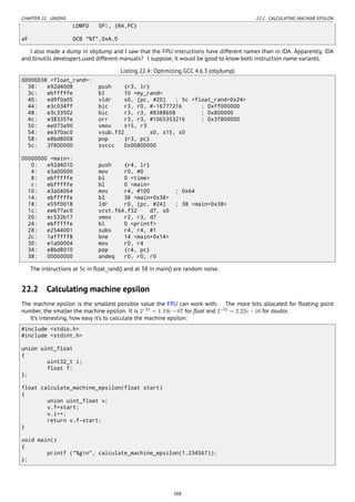 CHAPTER 22. UNIONS 22.2. CALCULATING MACHINE EPSILON
LDMFD SP!, {R4,PC}
aF DCB "%f",0xA,0
I also made a dump in objdump and I saw that the FPU instructions have different names than in IDA. Apparently, IDA
and binutils developers used different manuals? I suppose, it would be good to know both instruction name variants.
Listing 22.4: Optimizing GCC 4.6.3 (objdump)
00000038 <float_rand>:
38: e92d4008 push {r3, lr}
3c: ebfffffe bl 10 <my_rand>
40: ed9f0a05 vldr s0, [pc, #20] ; 5c <float_rand+0x24>
44: e3c034ff bic r3, r0, #-16777216 ; 0xff000000
48: e3c33502 bic r3, r3, #8388608 ; 0x800000
4c: e38335fe orr r3, r3, #1065353216 ; 0x3f800000
50: ee073a90 vmov s15, r3
54: ee370ac0 vsub.f32 s0, s15, s0
58: e8bd8008 pop {r3, pc}
5c: 3f800000 svccc 0x00800000
00000000 <main>:
0: e92d4010 push {r4, lr}
4: e3a00000 mov r0, #0
8: ebfffffe bl 0 <time>
c: ebfffffe bl 0 <main>
10: e3a04064 mov r4, #100 ; 0x64
14: ebfffffe bl 38 <main+0x38>
18: e59f0018 ldr r0, [pc, #24] ; 38 <main+0x38>
1c: eeb77ac0 vcvt.f64.f32 d7, s0
20: ec532b17 vmov r2, r3, d7
24: ebfffffe bl 0 <printf>
28: e2544001 subs r4, r4, #1
2c: 1afffff8 bne 14 <main+0x14>
30: e1a00004 mov r0, r4
34: e8bd8010 pop {r4, pc}
38: 00000000 andeq r0, r0, r0
The instructions at 5c in ﬂoat_rand() and at 38 in main() are random noise.
22.2 Calculating machine epsilon
The machine epsilon is the smallest possible value the FPU can work with. The more bits allocated for ﬂoating point
number, the smaller the machine epsilon. It is 2−23
= 1.19e − 07 for ﬂoat and 2−52
= 2.22e − 16 for double.
It’s interesting, how easy it’s to calculate the machine epsilon:
#include <stdio.h>
#include <stdint.h>
union uint_float
{
uint32_t i;
float f;
};
float calculate_machine_epsilon(float start)
{
union uint_float v;
v.f=start;
v.i++;
return v.f-start;
}
void main()
{
printf ("%gn", calculate_machine_epsilon(1.234567));
};
388
 