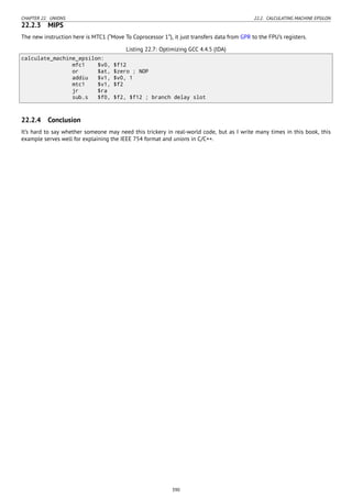 CHAPTER 22. UNIONS 22.2. CALCULATING MACHINE EPSILON
22.2.3 MIPS
The new instruction here is MTC1 (“Move To Coprocessor 1”), it just transfers data from GPR to the FPU’s registers.
Listing 22.7: Optimizing GCC 4.4.5 (IDA)
calculate_machine_epsilon:
mfc1 $v0, $f12
or $at, $zero ; NOP
addiu $v1, $v0, 1
mtc1 $v1, $f2
jr $ra
sub.s $f0, $f2, $f12 ; branch delay slot
22.2.4 Conclusion
It’s hard to say whether someone may need this trickery in real-world code, but as I write many times in this book, this
example serves well for explaining the IEEE 754 format and unions in C/C++.
390
 
