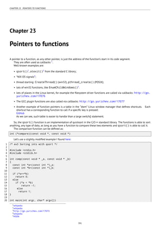 CHAPTER 23. POINTERS TO FUNCTIONS
Chapter 23
Pointers to functions
A pointer to a function, as any other pointer, is just the address of the function’s start in its code segment.
They are often used as callbacks 1
.
Well-known examples are:
• qsort()2
, atexit()3
from the standard C library;
• *NIX OS signals4
;
• thread starting: CreateThread() (win32), pthread_create() (POSIX);
• lots of win32 functions, like EnumChildWindows()5
.
• lots of places in the Linux kernel, for example the ﬁlesystem driver functions are called via callbacks: http://go.
yurichev.com/17076
• The GCC plugin functions are also called via callbacks: http://go.yurichev.com/17077
• Another example of function pointers is a table in the “dwm” Linux window manager that deﬁnes shortcuts. Each
shortcut has a corresponding function to call if a speciﬁc key is pressed:
GitHub
As we can see, such table is easier to handle than a large switch() statement.
So, the qsort() function is an implementation of quicksort in the C/C++ standard library. The functions is able to sort
anything, any type of data, as long as you have a function to compare these two elements and qsort() is able to call it.
The comparison function can be deﬁned as:
int (*compare)(const void *, const void *)
Let’s use a slightly modiﬁed example I found here:
1 /* ex3 Sorting ints with qsort */
2
3 #include <stdio.h>
4 #include <stdlib.h>
5
6 int comp(const void * _a, const void * _b)
7 {
8 const int *a=(const int *)_a;
9 const int *b=(const int *)_b;
10
11 if (*a==*b)
12 return 0;
13 else
14 if (*a < *b)
15 return -1;
16 else
17 return 1;
18 }
19
20 int main(int argc, char* argv[])
1wikipedia
2wikipedia
3http://go.yurichev.com/17073
4wikipedia
5MSDN
391
 