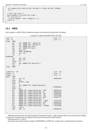 CHAPTER 23. POINTERS TO FUNCTIONS 23.1. MSVC
21 {
22 int numbers[10]={1892,45,200,-98,4087,5,-12345,1087,88,-100000};
23 int i;
24
25 /* Sort the array */
26 qsort(numbers,10,sizeof(int),comp) ;
27 for (i=0;i<9;i++)
28 printf("Number = %dn",numbers[ i ]) ;
29 return 0;
30 }
23.1 MSVC
Let’s compile it in MSVC 2010 (I omitted some parts for the sake of brevity) with /Ox option:
Listing 23.1: Optimizing MSVC 2010: /GS- /MD
__a$ = 8 ; size = 4
__b$ = 12 ; size = 4
_comp PROC
mov eax, DWORD PTR __a$[esp-4]
mov ecx, DWORD PTR __b$[esp-4]
mov eax, DWORD PTR [eax]
mov ecx, DWORD PTR [ecx]
cmp eax, ecx
jne SHORT $LN4@comp
xor eax, eax
ret 0
$LN4@comp:
xor edx, edx
cmp eax, ecx
setge dl
lea eax, DWORD PTR [edx+edx-1]
ret 0
_comp ENDP
_numbers$ = -40 ; size = 40
_argc$ = 8 ; size = 4
_argv$ = 12 ; size = 4
_main PROC
sub esp, 40 ; 00000028H
push esi
push OFFSET _comp
push 4
lea eax, DWORD PTR _numbers$[esp+52]
push 10 ; 0000000aH
push eax
mov DWORD PTR _numbers$[esp+60], 1892 ; 00000764H
mov DWORD PTR _numbers$[esp+64], 45 ; 0000002dH
mov DWORD PTR _numbers$[esp+68], 200 ; 000000c8H
mov DWORD PTR _numbers$[esp+72], -98 ; ffffff9eH
mov DWORD PTR _numbers$[esp+76], 4087 ; 00000ff7H
mov DWORD PTR _numbers$[esp+80], 5
mov DWORD PTR _numbers$[esp+84], -12345 ; ffffcfc7H
mov DWORD PTR _numbers$[esp+88], 1087 ; 0000043fH
mov DWORD PTR _numbers$[esp+92], 88 ; 00000058H
mov DWORD PTR _numbers$[esp+96], -100000 ; fffe7960H
call _qsort
add esp, 16 ; 00000010H
...
Nothing surprising so far. As a fourth argument, the address of label _comp is passed, which is just a place where comp()
is located, or, in other words, the address of the very ﬁrst instruction of that function.
How does qsort() call it?
Let’s take a look at this function, located in MSVCR80.DLL (a MSVC DLL module with C standard library functions):
392
 