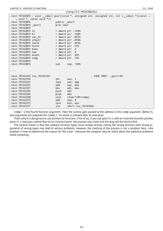 CHAPTER 23. POINTERS TO FUNCTIONS 23.1. MSVC
Listing 23.2: MSVCR80.DLL
.text:7816CBF0 ; void __cdecl qsort(void *, unsigned int, unsigned int, int (__cdecl *)(const ⤦
void *, const void *))
.text:7816CBF0 public _qsort
.text:7816CBF0 _qsort proc near
.text:7816CBF0
.text:7816CBF0 lo = dword ptr -104h
.text:7816CBF0 hi = dword ptr -100h
.text:7816CBF0 var_FC = dword ptr -0FCh
.text:7816CBF0 stkptr = dword ptr -0F8h
.text:7816CBF0 lostk = dword ptr -0F4h
.text:7816CBF0 histk = dword ptr -7Ch
.text:7816CBF0 base = dword ptr 4
.text:7816CBF0 num = dword ptr 8
.text:7816CBF0 width = dword ptr 0Ch
.text:7816CBF0 comp = dword ptr 10h
.text:7816CBF0
.text:7816CBF0 sub esp, 100h
....
.text:7816CCE0 loc_7816CCE0: ; CODE XREF: _qsort+B1
.text:7816CCE0 shr eax, 1
.text:7816CCE2 imul eax, ebp
.text:7816CCE5 add eax, ebx
.text:7816CCE7 mov edi, eax
.text:7816CCE9 push edi
.text:7816CCEA push ebx
.text:7816CCEB call [esp+118h+comp]
.text:7816CCF2 add esp, 8
.text:7816CCF5 test eax, eax
.text:7816CCF7 jle short loc_7816CD04
comp— is the fourth function argument. Here the control gets passed to the address in the comp argument. Before it,
two arguments are prepared for comp(). Its result is checked after its execution.
That’s why it is dangerous to use pointers to functions. First of all, if you call qsort() with an incorrect function pointer,
qsort() may pass control ﬂow to an incorrect point, the process may crash and this bug will be hard to ﬁnd.
The second reason is that the callback function types must comply strictly, calling the wrong function with wrong ar-
guments of wrong types may lead to serious problems, however, the crashing of the process is not a problem here —the
problem is how to determine the reason for the crash —because the compiler may be silent about the potential problems
while compiling.
393
 