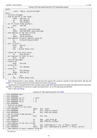 CHAPTER 3. HELLO, WORLD! 3.5. MIPS
Listing 3.20: Non-optimizing GCC 4.4.5 (assembly output)
1 $LC0:
2 .ascii "Hello, world!012000"
3 main:
4 ; function prologue.
5 ; save GP and FP in the stack:
6 addiu $sp,$sp,-32
7 sw $31,28($sp)
8 sw $fp,24($sp)
9 ; set FP (stack frame pointer):
10 move $fp,$sp
11 ; set GP:
12 lui $28,%hi(__gnu_local_gp)
13 addiu $28,$28,%lo(__gnu_local_gp)
14 ; load address of the text string:
15 lui $2,%hi($LC0)
16 addiu $4,$2,%lo($LC0)
17 ; load address of puts() address using GP:
18 lw $2,%call16(puts)($28)
19 nop
20 ; call to puts():
21 move $25,$2
22 jalr $25
23 nop ; branch delay slot
24
25 ; restore GP from local stack:
26 lw $28,16($fp)
27 ; set register $2 ($V0) to zero:
28 move $2,$0
29 ; function epilogue.
30 ; restore SP:
31 move $sp,$fp
32 ; restore RA:
33 lw $31,28($sp)
34 ; restore FP:
35 lw $fp,24($sp)
36 addiu $sp,$sp,32
37 ; jump to RA:
38 j $31
39 nop ; branch delay slot
Non-optimizing GCC is more verbose. We see here that register FP is used as a pointer to the stack frame. We also see
3 NOP31
s. The second and third of which follow the branch instructions.
I guess (not sure, though) that the GCC compiler always adds NOPs (because of branch delay slots) after branch instructions
and then, if optimization is turned on, maybe eliminates them. So in this case they are left here.
Here is also IDA listing:
Listing 3.21: Non-optimizing GCC 4.4.5 (IDA)
1 .text:00000000 main:
2 .text:00000000
3 .text:00000000 var_10 = -0x10
4 .text:00000000 var_8 = -8
5 .text:00000000 var_4 = -4
6 .text:00000000
7 ; function prologue.
8 ; save GP and FP in the stack:
9 .text:00000000 addiu $sp, -0x20
10 .text:00000004 sw $ra, 0x20+var_4($sp)
11 .text:00000008 sw $fp, 0x20+var_8($sp)
12 ; set FP (stack frame pointer):
13 .text:0000000C move $fp, $sp
14 ; set GP:
15 .text:00000010 la $gp, __gnu_local_gp
16 .text:00000018 sw $gp, 0x20+var_10($sp)
17 ; load address of the text string:
18 .text:0000001C lui $v0, (aHelloWorld >> 16) # "Hello, world!"
19 .text:00000020 addiu $a0, $v0, (aHelloWorld & 0xFFFF) # "Hello, world!"
20 ; load address of puts() address using GP:
31No OPeration
18
 