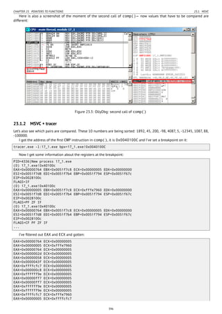CHAPTER 23. POINTERS TO FUNCTIONS 23.1. MSVC
Here is also a screenshot of the moment of the second call of comp()— now values that have to be compared are
different:
Figure 23.3: OllyDbg: second call of comp()
23.1.2 MSVC + tracer
Let’s also see which pairs are compared. These 10 numbers are being sorted: 1892, 45, 200, -98, 4087, 5, -12345, 1087, 88,
-100000.
I got the address of the ﬁrst CMP instruction in comp(), it is 0x0040100C and I’ve set a breakpoint on it:
tracer.exe -l:17_1.exe bpx=17_1.exe!0x0040100C
Now I get some information about the registers at the breakpoint:
PID=4336|New process 17_1.exe
(0) 17_1.exe!0x40100c
EAX=0x00000764 EBX=0x0051f7c8 ECX=0x00000005 EDX=0x00000000
ESI=0x0051f7d8 EDI=0x0051f7b4 EBP=0x0051f794 ESP=0x0051f67c
EIP=0x0028100c
FLAGS=IF
(0) 17_1.exe!0x40100c
EAX=0x00000005 EBX=0x0051f7c8 ECX=0xfffe7960 EDX=0x00000000
ESI=0x0051f7d8 EDI=0x0051f7b4 EBP=0x0051f794 ESP=0x0051f67c
EIP=0x0028100c
FLAGS=PF ZF IF
(0) 17_1.exe!0x40100c
EAX=0x00000764 EBX=0x0051f7c8 ECX=0x00000005 EDX=0x00000000
ESI=0x0051f7d8 EDI=0x0051f7b4 EBP=0x0051f794 ESP=0x0051f67c
EIP=0x0028100c
FLAGS=CF PF ZF IF
...
I’ve ﬁltered out EAX and ECX and gotten:
EAX=0x00000764 ECX=0x00000005
EAX=0x00000005 ECX=0xfffe7960
EAX=0x00000764 ECX=0x00000005
EAX=0x0000002d ECX=0x00000005
EAX=0x00000058 ECX=0x00000005
EAX=0x0000043f ECX=0x00000005
EAX=0xffffcfc7 ECX=0x00000005
EAX=0x000000c8 ECX=0x00000005
EAX=0xffffff9e ECX=0x00000005
EAX=0x00000ff7 ECX=0x00000005
EAX=0x00000ff7 ECX=0x00000005
EAX=0xffffff9e ECX=0x00000005
EAX=0xffffff9e ECX=0x00000005
EAX=0xffffcfc7 ECX=0xfffe7960
EAX=0x00000005 ECX=0xffffcfc7
396
 