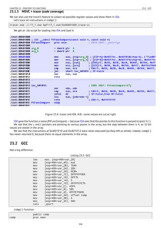 CHAPTER 23. POINTERS TO FUNCTIONS 23.2. GCC
23.1.3 MSVC + tracer (code coverage)
We can also use the tracer’s feature to collect all possible register values and show them in IDA.
Let’s trace all instructions in comp():
tracer.exe -l:17_1.exe bpf=17_1.exe!0x00401000,trace:cc
We get an .idc-script for loading into IDA and load it:
Figure 23.4: tracer and IDA. N.B.: some values are cut at right
IDA gave the function a name (PtFuncCompare) — because IDA sees that the pointer to this function is passed to qsort().
We see that the a and b pointers are pointing to various places in the array, but the step between them is 4, as 32-bit
values are stored in the array.
We see that the instructions at 0x401010 and 0x401012 were never executed (so they left as white): indeed, comp()
has never returned 0, because there no equal elements in the array.
23.2 GCC
Not a big difference:
Listing 23.3: GCC
lea eax, [esp+40h+var_28]
mov [esp+40h+var_40], eax
mov [esp+40h+var_28], 764h
mov [esp+40h+var_24], 2Dh
mov [esp+40h+var_20], 0C8h
mov [esp+40h+var_1C], 0FFFFFF9Eh
mov [esp+40h+var_18], 0FF7h
mov [esp+40h+var_14], 5
mov [esp+40h+var_10], 0FFFFCFC7h
mov [esp+40h+var_C], 43Fh
mov [esp+40h+var_8], 58h
mov [esp+40h+var_4], 0FFFE7960h
mov [esp+40h+var_34], offset comp
mov [esp+40h+var_38], 4
mov [esp+40h+var_3C], 0Ah
call _qsort
comp() function:
public comp
comp proc near
398
 