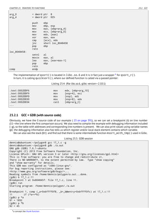CHAPTER 23. POINTERS TO FUNCTIONS 23.2. GCC
arg_0 = dword ptr 8
arg_4 = dword ptr 0Ch
push ebp
mov ebp, esp
mov eax, [ebp+arg_4]
mov ecx, [ebp+arg_0]
mov edx, [eax]
xor eax, eax
cmp [ecx], edx
jnz short loc_8048458
pop ebp
retn
loc_8048458:
setnl al
movzx eax, al
lea eax, [eax+eax-1]
pop ebp
retn
comp endp
The implementation of qsort() is located in libc.so.6 and it is in fact just a wrapper 6
for qsort_r().
In turn, it is calling quicksort(), where our deﬁned function is called via a passed pointer:
Listing 23.4: (ﬁle libc.so.6, glibc version—2.10.1)
.text:0002DDF6 mov edx, [ebp+arg_10]
.text:0002DDF9 mov [esp+4], esi
.text:0002DDFD mov [esp], edi
.text:0002DE00 mov [esp+8], edx
.text:0002DE04 call [ebp+arg_C]
...
23.2.1 GCC + GDB (with source code)
Obviously, we have the C-source code of our example ( 23 on page 391), so we can set a breakpoint (b) on line number
(11—the line where the ﬁrst comparison occurs). We also need to compile the example with debugging information included
(-g), so the table with addresses and corresponding line numbers is present. We can also print values using variable names
(p): the debugging information also has tells us which register and/or local stack element contains which variable.
We can also see the stack (bt) and ﬁnd out that there is some intermediate function msort_with_tmp() used in Glibc.
Listing 23.5: GDB session
dennis@ubuntuvm:~/polygon$ gcc 17_1.c -g
dennis@ubuntuvm:~/polygon$ gdb ./a.out
GNU gdb (GDB) 7.6.1-ubuntu
Copyright (C) 2013 Free Software Foundation, Inc.
License GPLv3+: GNU GPL version 3 or later <http://gnu.org/licenses/gpl.html>
This is free software: you are free to change and redistribute it.
There is NO WARRANTY, to the extent permitted by law. Type "show copying"
and "show warranty" for details.
This GDB was configured as "i686-linux-gnu".
For bug reporting instructions, please see:
<http://www.gnu.org/software/gdb/bugs/>...
Reading symbols from /home/dennis/polygon/a.out...done.
(gdb) b 17_1.c:11
Breakpoint 1 at 0x804845f: file 17_1.c, line 11.
(gdb) run
Starting program: /home/dennis/polygon/./a.out
Breakpoint 1, comp (_a=0xbffff0f8, _b=_b@entry=0xbffff0fc) at 17_1.c:11
11 if (*a==*b)
(gdb) p *a
$1 = 1892
(gdb) p *b
$2 = 45
6a concept like thunk function
399
 