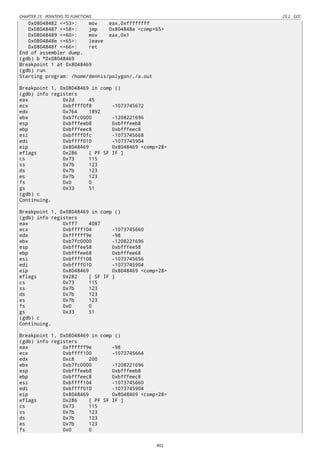 CHAPTER 23. POINTERS TO FUNCTIONS 23.2. GCC
0x08048482 <+53>: mov eax,0xffffffff
0x08048487 <+58>: jmp 0x804848e <comp+65>
0x08048489 <+60>: mov eax,0x1
0x0804848e <+65>: leave
0x0804848f <+66>: ret
End of assembler dump.
(gdb) b *0x08048469
Breakpoint 1 at 0x8048469
(gdb) run
Starting program: /home/dennis/polygon/./a.out
Breakpoint 1, 0x08048469 in comp ()
(gdb) info registers
eax 0x2d 45
ecx 0xbffff0f8 -1073745672
edx 0x764 1892
ebx 0xb7fc0000 -1208221696
esp 0xbfffeeb8 0xbfffeeb8
ebp 0xbfffeec8 0xbfffeec8
esi 0xbffff0fc -1073745668
edi 0xbffff010 -1073745904
eip 0x8048469 0x8048469 <comp+28>
eflags 0x286 [ PF SF IF ]
cs 0x73 115
ss 0x7b 123
ds 0x7b 123
es 0x7b 123
fs 0x0 0
gs 0x33 51
(gdb) c
Continuing.
Breakpoint 1, 0x08048469 in comp ()
(gdb) info registers
eax 0xff7 4087
ecx 0xbffff104 -1073745660
edx 0xffffff9e -98
ebx 0xb7fc0000 -1208221696
esp 0xbfffee58 0xbfffee58
ebp 0xbfffee68 0xbfffee68
esi 0xbffff108 -1073745656
edi 0xbffff010 -1073745904
eip 0x8048469 0x8048469 <comp+28>
eflags 0x282 [ SF IF ]
cs 0x73 115
ss 0x7b 123
ds 0x7b 123
es 0x7b 123
fs 0x0 0
gs 0x33 51
(gdb) c
Continuing.
Breakpoint 1, 0x08048469 in comp ()
(gdb) info registers
eax 0xffffff9e -98
ecx 0xbffff100 -1073745664
edx 0xc8 200
ebx 0xb7fc0000 -1208221696
esp 0xbfffeeb8 0xbfffeeb8
ebp 0xbfffeec8 0xbfffeec8
esi 0xbffff104 -1073745660
edi 0xbffff010 -1073745904
eip 0x8048469 0x8048469 <comp+28>
eflags 0x286 [ PF SF IF ]
cs 0x73 115
ss 0x7b 123
ds 0x7b 123
es 0x7b 123
fs 0x0 0
401
 