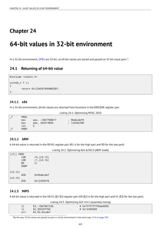 CHAPTER 24. 64-BIT VALUES IN 32-BIT ENVIRONMENT
Chapter 24
64-bit values in 32-bit environment
In a 32-bit environment, GPR’s are 32-bit, so 64-bit values are stored and passed as 32-bit value pairs 1
.
24.1 Returning of 64-bit value
#include <stdint.h>
uint64_t f ()
{
return 0x1234567890ABCDEF;
};
24.1.1 x86
In a 32-bit environment, 64-bit values are returned from functions in the EDX:EAX register pair.
Listing 24.1: Optimizing MSVC 2010
_f PROC
mov eax, -1867788817 ; 90abcdefH
mov edx, 305419896 ; 12345678H
ret 0
_f ENDP
24.1.2 ARM
A 64-bit value is returned in the R0-R1 register pair (R1 is for the high part and R0 for the low part):
Listing 24.2: Optimizing Keil 6/2013 (ARM mode)
||f|| PROC
LDR r0,|L0.12|
LDR r1,|L0.16|
BX lr
ENDP
|L0.12|
DCD 0x90abcdef
|L0.16|
DCD 0x12345678
24.1.3 MIPS
A 64-bit value is returned in the V0-V1 ($2-$3) register pair (V0 ($2) is for the high part and V1 ($3) for the low part):
Listing 24.3: Optimizing GCC 4.4.5 (assembly listing)
li $3,-1867841536 # 0xffffffff90ab0000
li $2,305397760 # 0x12340000
ori $3,$3,0xcdef
1By the way, 32-bit values are passed as pairs in 16-bit environment in the same way: 53.4 on page 594
403
 