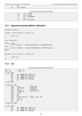CHAPTER 24. 64-BIT VALUES IN 32-BIT ENVIRONMENT 24.2. ARGUMENTS PASSING, ADDITION, SUBTRACTION
j $31
ori $2,$2,0x5678
Listing 24.4: Optimizing GCC 4.4.5 (IDA)
lui $v1, 0x90AB
lui $v0, 0x1234
li $v1, 0x90ABCDEF
jr $ra
li $v0, 0x12345678
24.2 Arguments passing, addition, subtraction
#include <stdint.h>
uint64_t f_add (uint64_t a, uint64_t b)
{
return a+b;
};
void f_add_test ()
{
#ifdef __GNUC__
printf ("%lldn", f_add(12345678901234, 23456789012345));
#else
printf ("%I64dn", f_add(12345678901234, 23456789012345));
#endif
};
uint64_t f_sub (uint64_t a, uint64_t b)
{
return a-b;
};
24.2.1 x86
Listing 24.5: Optimizing MSVC 2012 /Ob1
_a$ = 8 ; size = 8
_b$ = 16 ; size = 8
_f_add PROC
mov eax, DWORD PTR _a$[esp-4]
add eax, DWORD PTR _b$[esp-4]
mov edx, DWORD PTR _a$[esp]
adc edx, DWORD PTR _b$[esp]
ret 0
_f_add ENDP
_f_add_test PROC
push 5461 ; 00001555H
push 1972608889 ; 75939f79H
push 2874 ; 00000b3aH
push 1942892530 ; 73ce2ff_subH
call _f_add
push edx
push eax
push OFFSET $SG1436 ; '%I64d', 0aH, 00H
call _printf
add esp, 28
ret 0
_f_add_test ENDP
_f_sub PROC
mov eax, DWORD PTR _a$[esp-4]
sub eax, DWORD PTR _b$[esp-4]
mov edx, DWORD PTR _a$[esp]
404
 